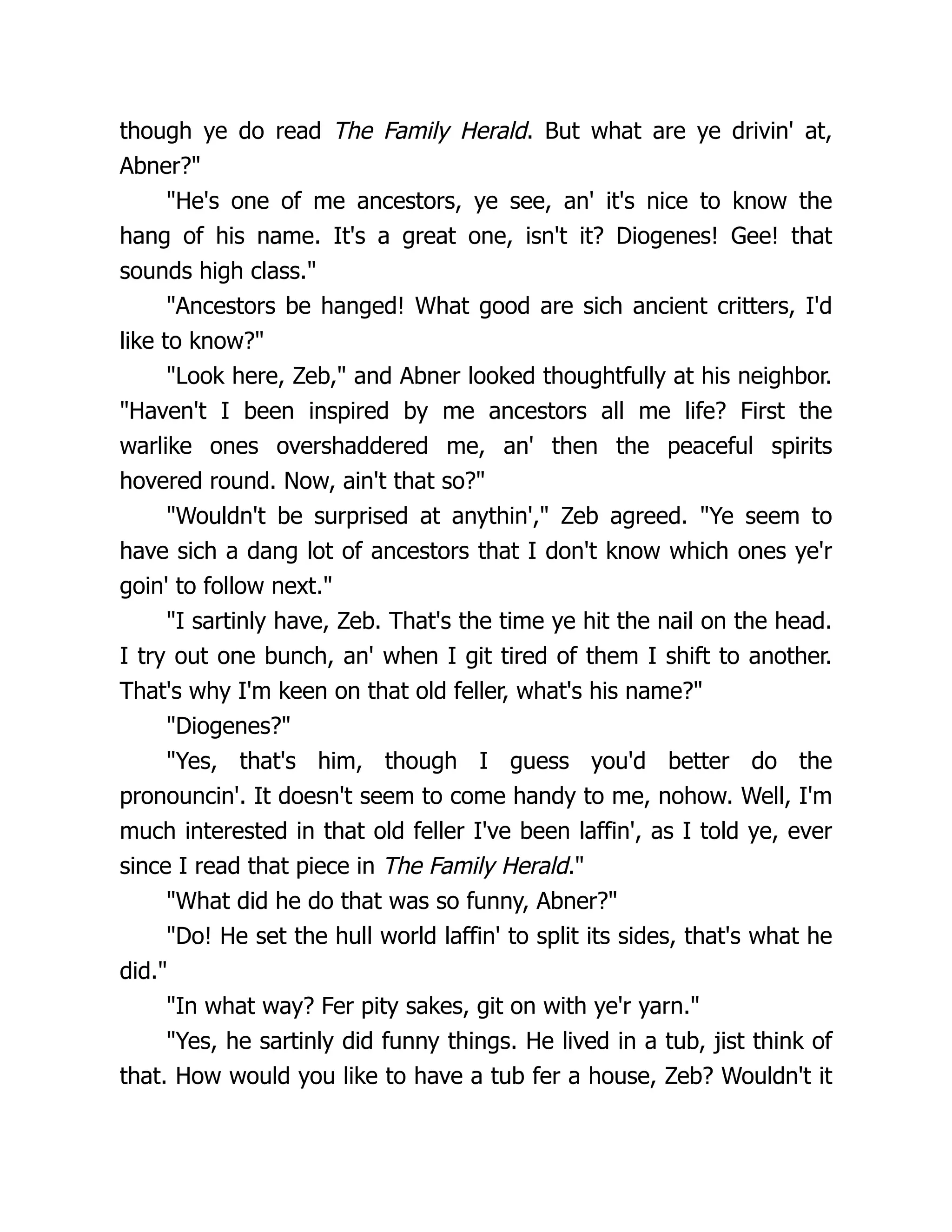though ye do read The Family Herald. But what are ye drivin' at,
Abner?"
"He's one of me ancestors, ye see, an' it's nice to know the
hang of his name. It's a great one, isn't it? Diogenes! Gee! that
sounds high class."
"Ancestors be hanged! What good are sich ancient critters, I'd
like to know?"
"Look here, Zeb," and Abner looked thoughtfully at his neighbor.
"Haven't I been inspired by me ancestors all me life? First the
warlike ones overshaddered me, an' then the peaceful spirits
hovered round. Now, ain't that so?"
"Wouldn't be surprised at anythin'," Zeb agreed. "Ye seem to
have sich a dang lot of ancestors that I don't know which ones ye'r
goin' to follow next."
"I sartinly have, Zeb. That's the time ye hit the nail on the head.
I try out one bunch, an' when I git tired of them I shift to another.
That's why I'm keen on that old feller, what's his name?"
"Diogenes?"
"Yes, that's him, though I guess you'd better do the
pronouncin'. It doesn't seem to come handy to me, nohow. Well, I'm
much interested in that old feller I've been laffin', as I told ye, ever
since I read that piece in The Family Herald."
"What did he do that was so funny, Abner?"
"Do! He set the hull world laffin' to split its sides, that's what he
did."
"In what way? Fer pity sakes, git on with ye'r yarn."
"Yes, he sartinly did funny things. He lived in a tub, jist think of
that. How would you like to have a tub fer a house, Zeb? Wouldn't it
 