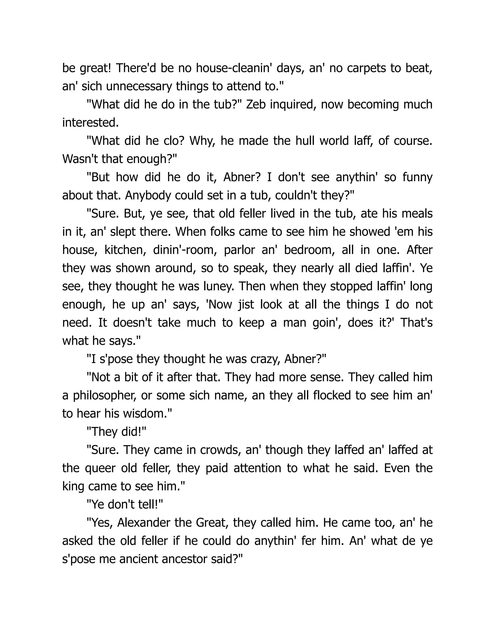 be great! There'd be no house-cleanin' days, an' no carpets to beat,
an' sich unnecessary things to attend to."
"What did he do in the tub?" Zeb inquired, now becoming much
interested.
"What did he clo? Why, he made the hull world laff, of course.
Wasn't that enough?"
"But how did he do it, Abner? I don't see anythin' so funny
about that. Anybody could set in a tub, couldn't they?"
"Sure. But, ye see, that old feller lived in the tub, ate his meals
in it, an' slept there. When folks came to see him he showed 'em his
house, kitchen, dinin'-room, parlor an' bedroom, all in one. After
they was shown around, so to speak, they nearly all died laffin'. Ye
see, they thought he was luney. Then when they stopped laffin' long
enough, he up an' says, 'Now jist look at all the things I do not
need. It doesn't take much to keep a man goin', does it?' That's
what he says."
"I s'pose they thought he was crazy, Abner?"
"Not a bit of it after that. They had more sense. They called him
a philosopher, or some sich name, an they all flocked to see him an'
to hear his wisdom."
"They did!"
"Sure. They came in crowds, an' though they laffed an' laffed at
the queer old feller, they paid attention to what he said. Even the
king came to see him."
"Ye don't tell!"
"Yes, Alexander the Great, they called him. He came too, an' he
asked the old feller if he could do anythin' fer him. An' what de ye
s'pose me ancient ancestor said?"
 