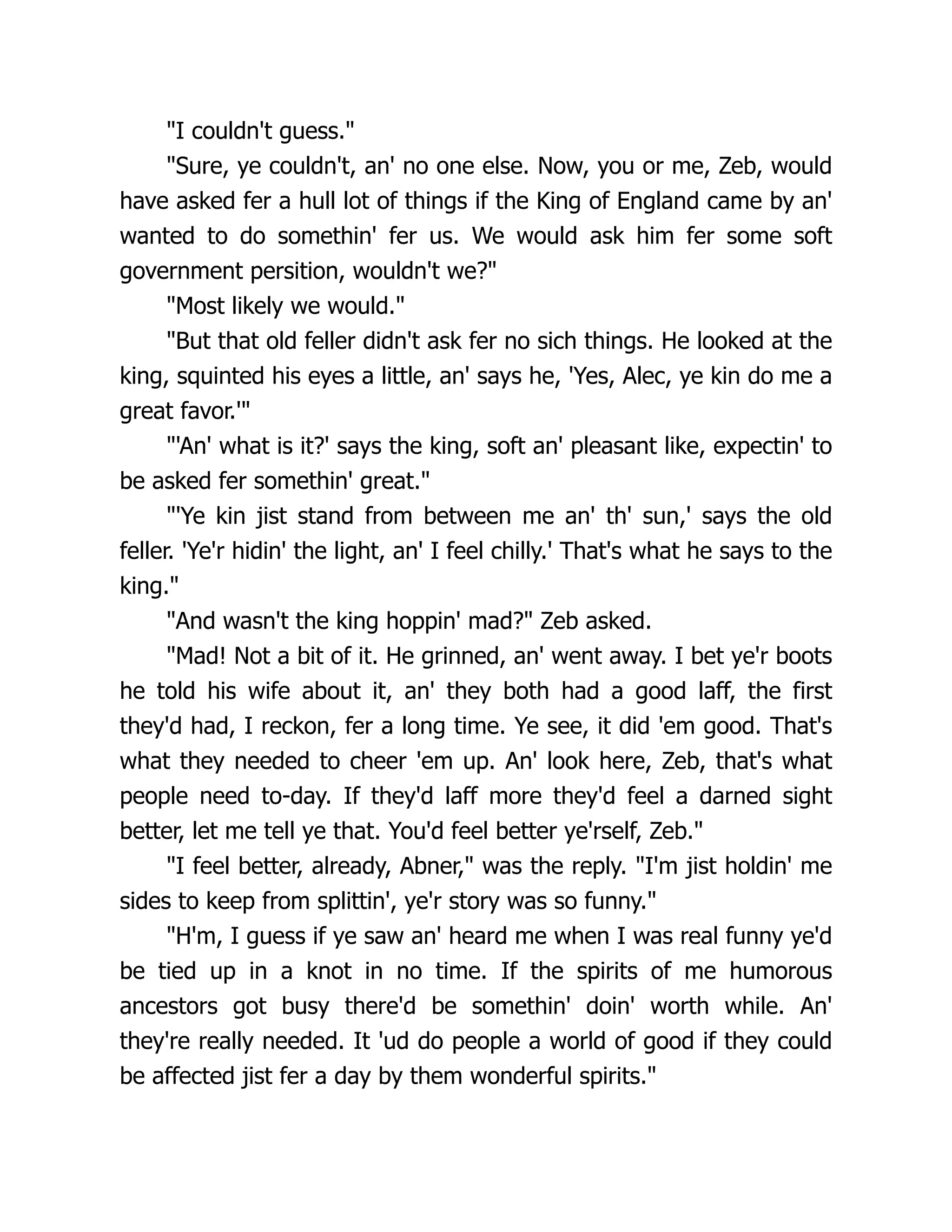 "I couldn't guess."
"Sure, ye couldn't, an' no one else. Now, you or me, Zeb, would
have asked fer a hull lot of things if the King of England came by an'
wanted to do somethin' fer us. We would ask him fer some soft
government persition, wouldn't we?"
"Most likely we would."
"But that old feller didn't ask fer no sich things. He looked at the
king, squinted his eyes a little, an' says he, 'Yes, Alec, ye kin do me a
great favor.'"
"'An' what is it?' says the king, soft an' pleasant like, expectin' to
be asked fer somethin' great."
"'Ye kin jist stand from between me an' th' sun,' says the old
feller. 'Ye'r hidin' the light, an' I feel chilly.' That's what he says to the
king."
"And wasn't the king hoppin' mad?" Zeb asked.
"Mad! Not a bit of it. He grinned, an' went away. I bet ye'r boots
he told his wife about it, an' they both had a good laff, the first
they'd had, I reckon, fer a long time. Ye see, it did 'em good. That's
what they needed to cheer 'em up. An' look here, Zeb, that's what
people need to-day. If they'd laff more they'd feel a darned sight
better, let me tell ye that. You'd feel better ye'rself, Zeb."
"I feel better, already, Abner," was the reply. "I'm jist holdin' me
sides to keep from splittin', ye'r story was so funny."
"H'm, I guess if ye saw an' heard me when I was real funny ye'd
be tied up in a knot in no time. If the spirits of me humorous
ancestors got busy there'd be somethin' doin' worth while. An'
they're really needed. It 'ud do people a world of good if they could
be affected jist fer a day by them wonderful spirits."
 