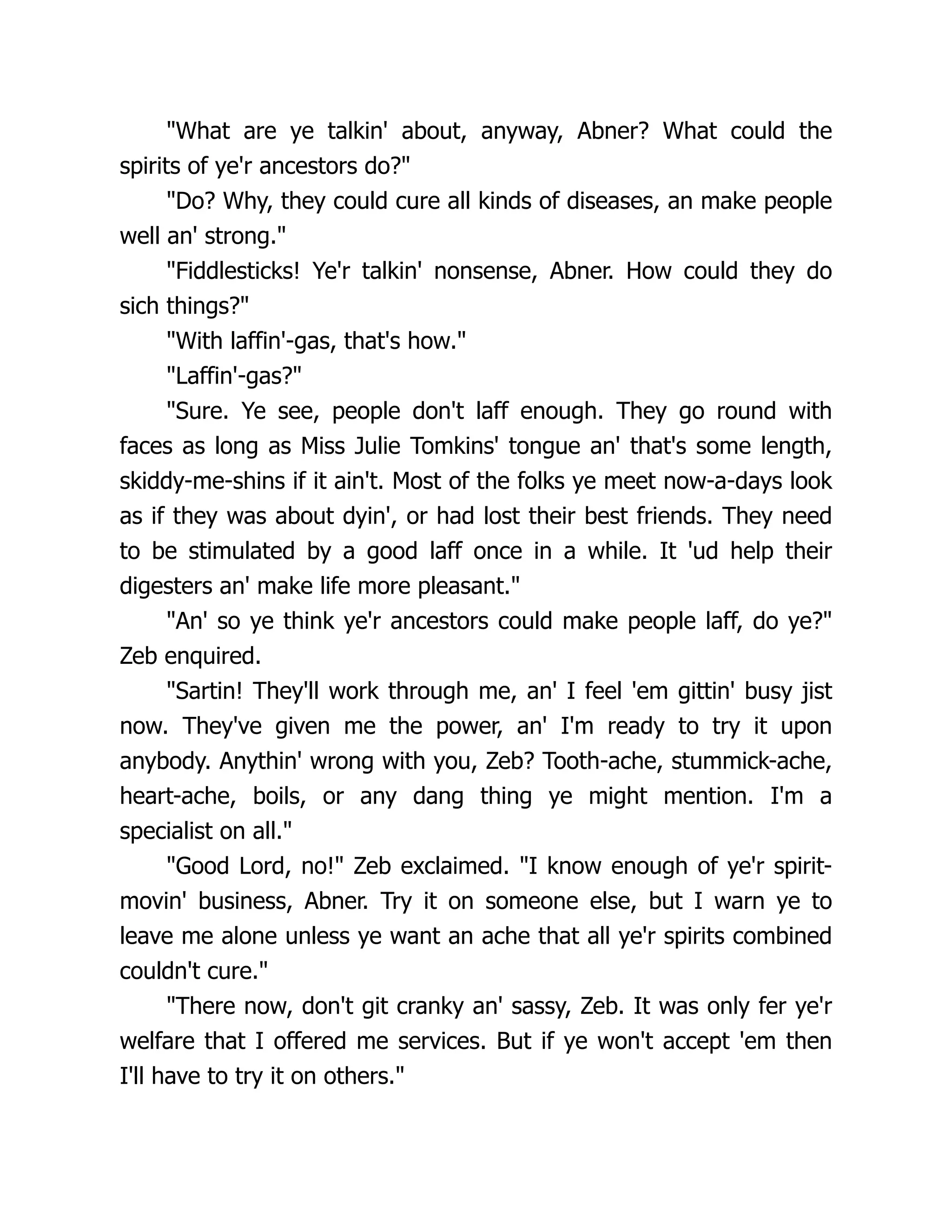 "What are ye talkin' about, anyway, Abner? What could the
spirits of ye'r ancestors do?"
"Do? Why, they could cure all kinds of diseases, an make people
well an' strong."
"Fiddlesticks! Ye'r talkin' nonsense, Abner. How could they do
sich things?"
"With laffin'-gas, that's how."
"Laffin'-gas?"
"Sure. Ye see, people don't laff enough. They go round with
faces as long as Miss Julie Tomkins' tongue an' that's some length,
skiddy-me-shins if it ain't. Most of the folks ye meet now-a-days look
as if they was about dyin', or had lost their best friends. They need
to be stimulated by a good laff once in a while. It 'ud help their
digesters an' make life more pleasant."
"An' so ye think ye'r ancestors could make people laff, do ye?"
Zeb enquired.
"Sartin! They'll work through me, an' I feel 'em gittin' busy jist
now. They've given me the power, an' I'm ready to try it upon
anybody. Anythin' wrong with you, Zeb? Tooth-ache, stummick-ache,
heart-ache, boils, or any dang thing ye might mention. I'm a
specialist on all."
"Good Lord, no!" Zeb exclaimed. "I know enough of ye'r spirit-
movin' business, Abner. Try it on someone else, but I warn ye to
leave me alone unless ye want an ache that all ye'r spirits combined
couldn't cure."
"There now, don't git cranky an' sassy, Zeb. It was only fer ye'r
welfare that I offered me services. But if ye won't accept 'em then
I'll have to try it on others."
 