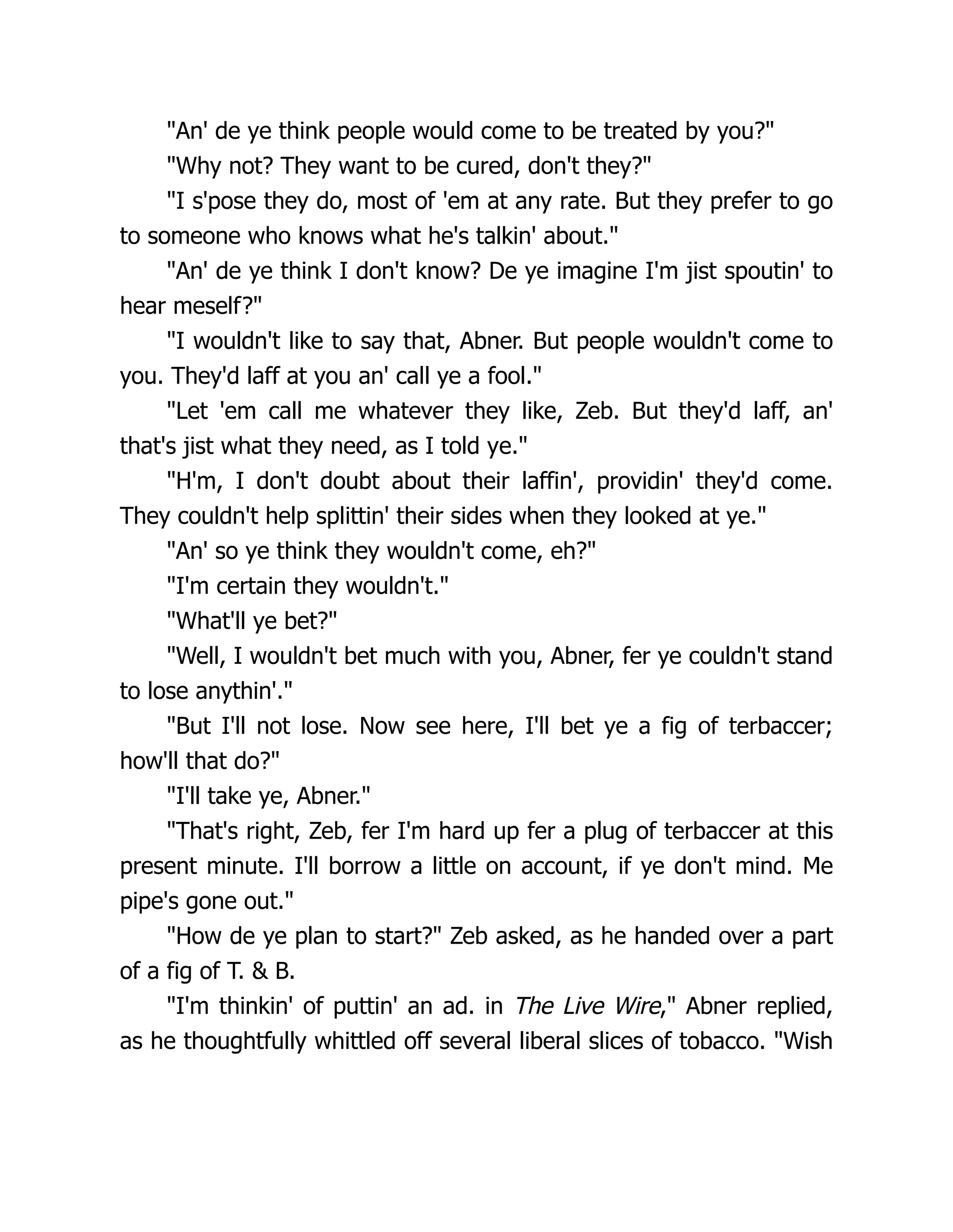 "An' de ye think people would come to be treated by you?"
"Why not? They want to be cured, don't they?"
"I s'pose they do, most of 'em at any rate. But they prefer to go
to someone who knows what he's talkin' about."
"An' de ye think I don't know? De ye imagine I'm jist spoutin' to
hear meself?"
"I wouldn't like to say that, Abner. But people wouldn't come to
you. They'd laff at you an' call ye a fool."
"Let 'em call me whatever they like, Zeb. But they'd laff, an'
that's jist what they need, as I told ye."
"H'm, I don't doubt about their laffin', providin' they'd come.
They couldn't help splittin' their sides when they looked at ye."
"An' so ye think they wouldn't come, eh?"
"I'm certain they wouldn't."
"What'll ye bet?"
"Well, I wouldn't bet much with you, Abner, fer ye couldn't stand
to lose anythin'."
"But I'll not lose. Now see here, I'll bet ye a fig of terbaccer;
how'll that do?"
"I'll take ye, Abner."
"That's right, Zeb, fer I'm hard up fer a plug of terbaccer at this
present minute. I'll borrow a little on account, if ye don't mind. Me
pipe's gone out."
"How de ye plan to start?" Zeb asked, as he handed over a part
of a fig of T. & B.
"I'm thinkin' of puttin' an ad. in The Live Wire," Abner replied,
as he thoughtfully whittled off several liberal slices of tobacco. "Wish
 