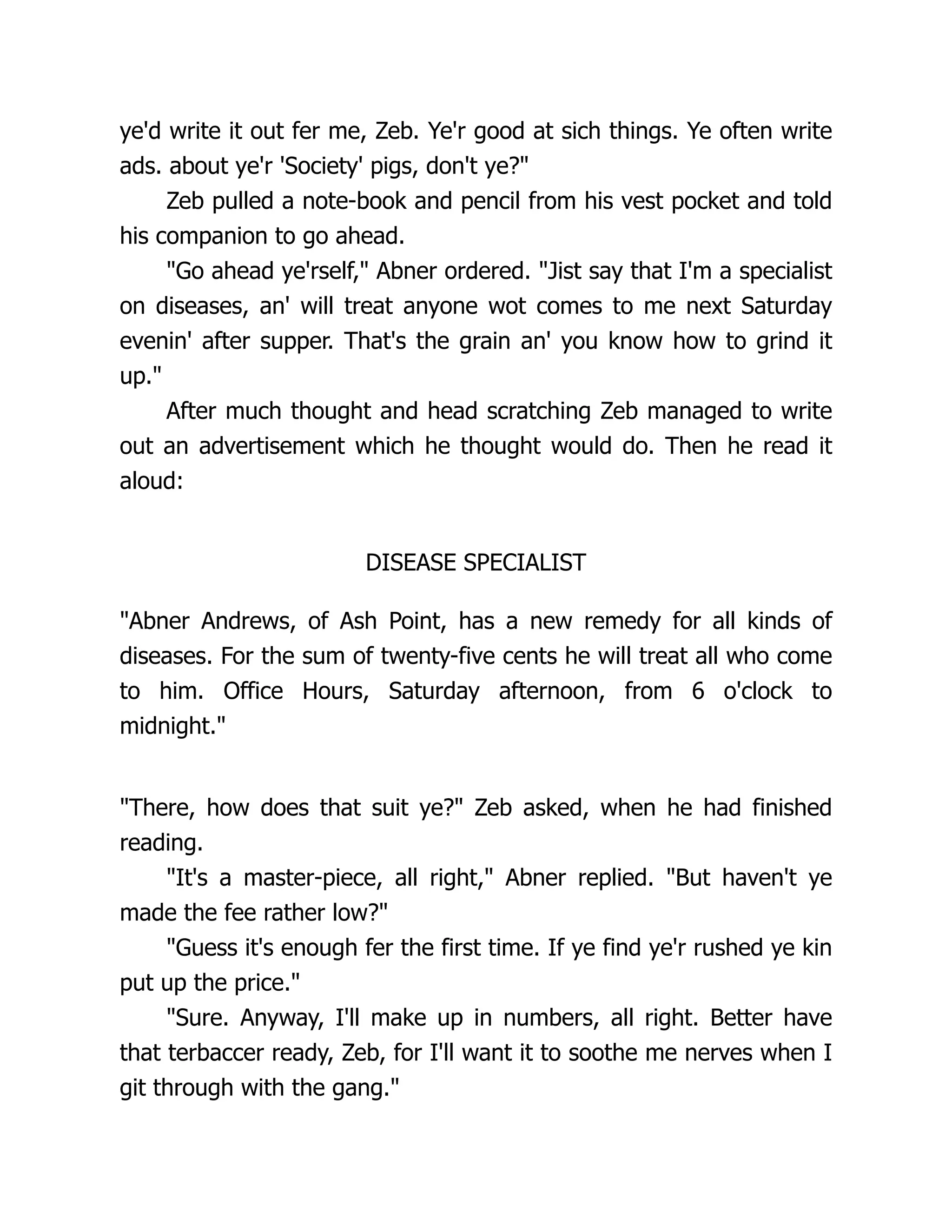 ye'd write it out fer me, Zeb. Ye'r good at sich things. Ye often write
ads. about ye'r 'Society' pigs, don't ye?"
Zeb pulled a note-book and pencil from his vest pocket and told
his companion to go ahead.
"Go ahead ye'rself," Abner ordered. "Jist say that I'm a specialist
on diseases, an' will treat anyone wot comes to me next Saturday
evenin' after supper. That's the grain an' you know how to grind it
up."
After much thought and head scratching Zeb managed to write
out an advertisement which he thought would do. Then he read it
aloud:
DISEASE SPECIALIST
"Abner Andrews, of Ash Point, has a new remedy for all kinds of
diseases. For the sum of twenty-five cents he will treat all who come
to him. Office Hours, Saturday afternoon, from 6 o'clock to
midnight."
"There, how does that suit ye?" Zeb asked, when he had finished
reading.
"It's a master-piece, all right," Abner replied. "But haven't ye
made the fee rather low?"
"Guess it's enough fer the first time. If ye find ye'r rushed ye kin
put up the price."
"Sure. Anyway, I'll make up in numbers, all right. Better have
that terbaccer ready, Zeb, for I'll want it to soothe me nerves when I
git through with the gang."
 