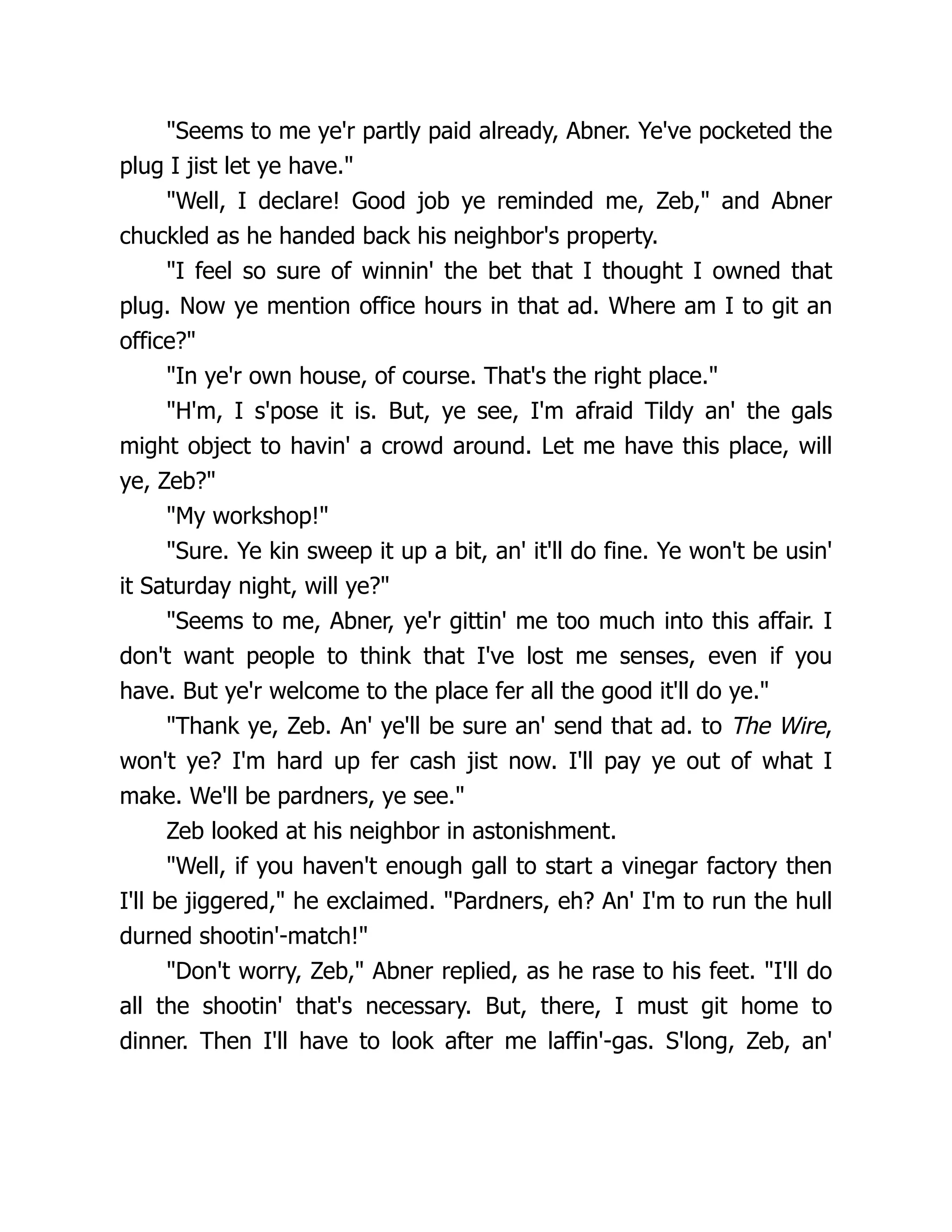 "Seems to me ye'r partly paid already, Abner. Ye've pocketed the
plug I jist let ye have."
"Well, I declare! Good job ye reminded me, Zeb," and Abner
chuckled as he handed back his neighbor's property.
"I feel so sure of winnin' the bet that I thought I owned that
plug. Now ye mention office hours in that ad. Where am I to git an
office?"
"In ye'r own house, of course. That's the right place."
"H'm, I s'pose it is. But, ye see, I'm afraid Tildy an' the gals
might object to havin' a crowd around. Let me have this place, will
ye, Zeb?"
"My workshop!"
"Sure. Ye kin sweep it up a bit, an' it'll do fine. Ye won't be usin'
it Saturday night, will ye?"
"Seems to me, Abner, ye'r gittin' me too much into this affair. I
don't want people to think that I've lost me senses, even if you
have. But ye'r welcome to the place fer all the good it'll do ye."
"Thank ye, Zeb. An' ye'll be sure an' send that ad. to The Wire,
won't ye? I'm hard up fer cash jist now. I'll pay ye out of what I
make. We'll be pardners, ye see."
Zeb looked at his neighbor in astonishment.
"Well, if you haven't enough gall to start a vinegar factory then
I'll be jiggered," he exclaimed. "Pardners, eh? An' I'm to run the hull
durned shootin'-match!"
"Don't worry, Zeb," Abner replied, as he rase to his feet. "I'll do
all the shootin' that's necessary. But, there, I must git home to
dinner. Then I'll have to look after me laffin'-gas. S'long, Zeb, an'
 