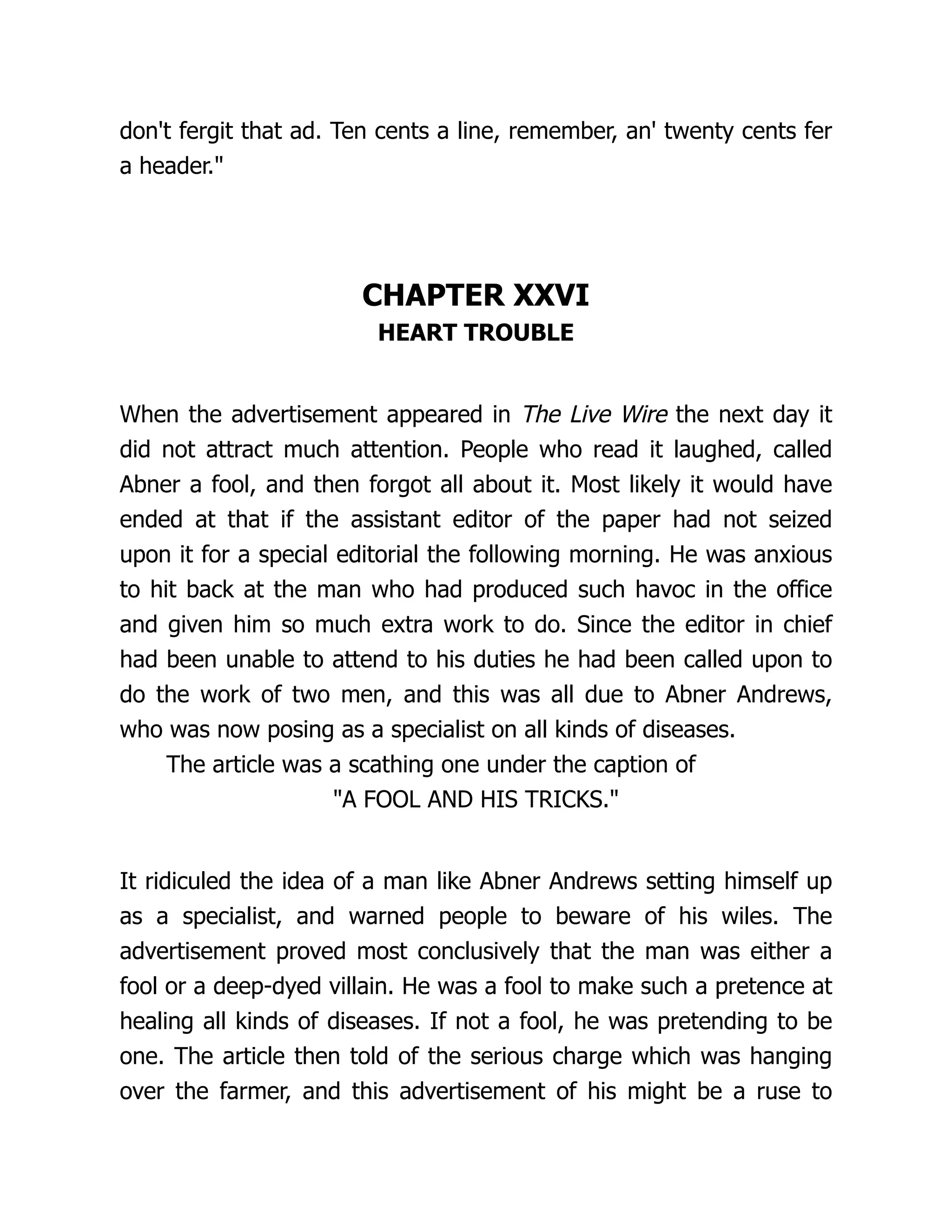 don't fergit that ad. Ten cents a line, remember, an' twenty cents fer
a header."
CHAPTER XXVI
HEART TROUBLE
When the advertisement appeared in The Live Wire the next day it
did not attract much attention. People who read it laughed, called
Abner a fool, and then forgot all about it. Most likely it would have
ended at that if the assistant editor of the paper had not seized
upon it for a special editorial the following morning. He was anxious
to hit back at the man who had produced such havoc in the office
and given him so much extra work to do. Since the editor in chief
had been unable to attend to his duties he had been called upon to
do the work of two men, and this was all due to Abner Andrews,
who was now posing as a specialist on all kinds of diseases.
The article was a scathing one under the caption of
"A FOOL AND HIS TRICKS."
It ridiculed the idea of a man like Abner Andrews setting himself up
as a specialist, and warned people to beware of his wiles. The
advertisement proved most conclusively that the man was either a
fool or a deep-dyed villain. He was a fool to make such a pretence at
healing all kinds of diseases. If not a fool, he was pretending to be
one. The article then told of the serious charge which was hanging
over the farmer, and this advertisement of his might be a ruse to
 