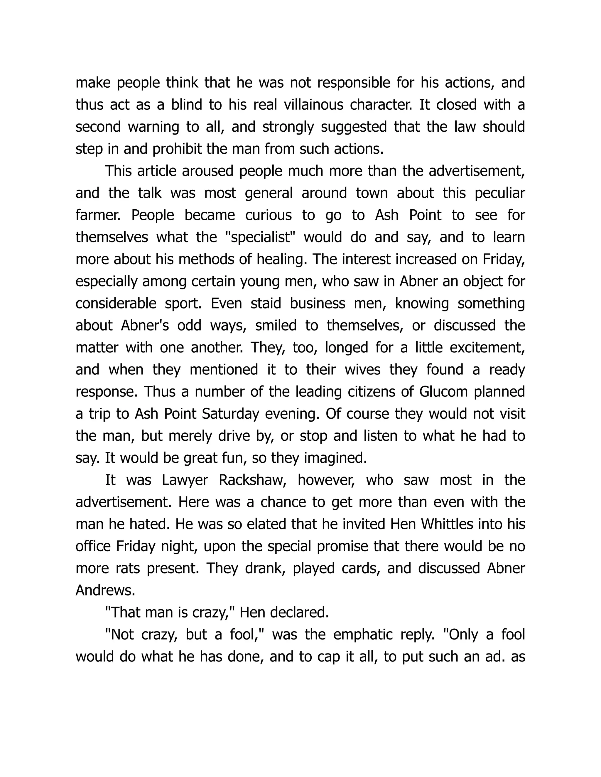 make people think that he was not responsible for his actions, and
thus act as a blind to his real villainous character. It closed with a
second warning to all, and strongly suggested that the law should
step in and prohibit the man from such actions.
This article aroused people much more than the advertisement,
and the talk was most general around town about this peculiar
farmer. People became curious to go to Ash Point to see for
themselves what the "specialist" would do and say, and to learn
more about his methods of healing. The interest increased on Friday,
especially among certain young men, who saw in Abner an object for
considerable sport. Even staid business men, knowing something
about Abner's odd ways, smiled to themselves, or discussed the
matter with one another. They, too, longed for a little excitement,
and when they mentioned it to their wives they found a ready
response. Thus a number of the leading citizens of Glucom planned
a trip to Ash Point Saturday evening. Of course they would not visit
the man, but merely drive by, or stop and listen to what he had to
say. It would be great fun, so they imagined.
It was Lawyer Rackshaw, however, who saw most in the
advertisement. Here was a chance to get more than even with the
man he hated. He was so elated that he invited Hen Whittles into his
office Friday night, upon the special promise that there would be no
more rats present. They drank, played cards, and discussed Abner
Andrews.
"That man is crazy," Hen declared.
"Not crazy, but a fool," was the emphatic reply. "Only a fool
would do what he has done, and to cap it all, to put such an ad. as
 