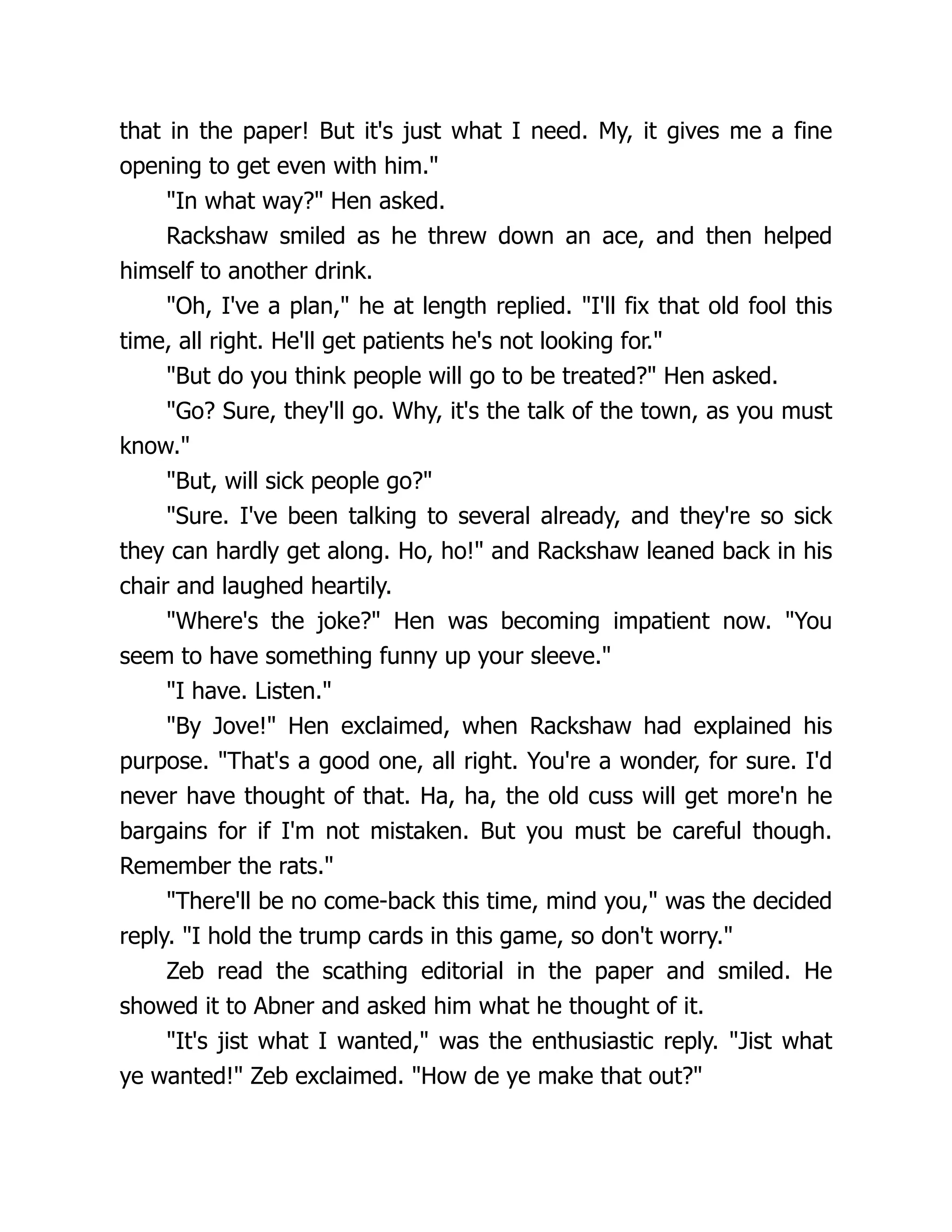 that in the paper! But it's just what I need. My, it gives me a fine
opening to get even with him."
"In what way?" Hen asked.
Rackshaw smiled as he threw down an ace, and then helped
himself to another drink.
"Oh, I've a plan," he at length replied. "I'll fix that old fool this
time, all right. He'll get patients he's not looking for."
"But do you think people will go to be treated?" Hen asked.
"Go? Sure, they'll go. Why, it's the talk of the town, as you must
know."
"But, will sick people go?"
"Sure. I've been talking to several already, and they're so sick
they can hardly get along. Ho, ho!" and Rackshaw leaned back in his
chair and laughed heartily.
"Where's the joke?" Hen was becoming impatient now. "You
seem to have something funny up your sleeve."
"I have. Listen."
"By Jove!" Hen exclaimed, when Rackshaw had explained his
purpose. "That's a good one, all right. You're a wonder, for sure. I'd
never have thought of that. Ha, ha, the old cuss will get more'n he
bargains for if I'm not mistaken. But you must be careful though.
Remember the rats."
"There'll be no come-back this time, mind you," was the decided
reply. "I hold the trump cards in this game, so don't worry."
Zeb read the scathing editorial in the paper and smiled. He
showed it to Abner and asked him what he thought of it.
"It's jist what I wanted," was the enthusiastic reply. "Jist what
ye wanted!" Zeb exclaimed. "How de ye make that out?"
 