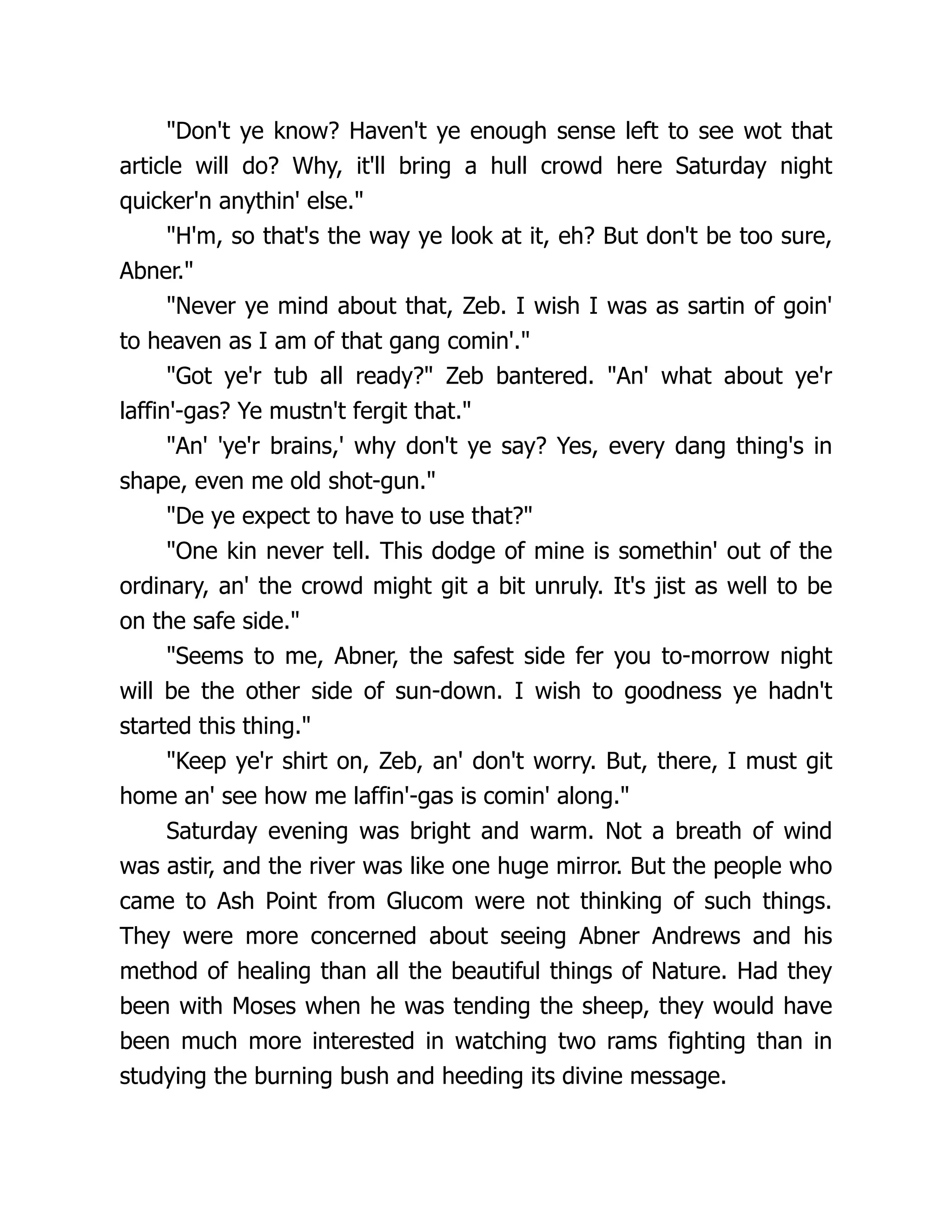 "Don't ye know? Haven't ye enough sense left to see wot that
article will do? Why, it'll bring a hull crowd here Saturday night
quicker'n anythin' else."
"H'm, so that's the way ye look at it, eh? But don't be too sure,
Abner."
"Never ye mind about that, Zeb. I wish I was as sartin of goin'
to heaven as I am of that gang comin'."
"Got ye'r tub all ready?" Zeb bantered. "An' what about ye'r
laffin'-gas? Ye mustn't fergit that."
"An' 'ye'r brains,' why don't ye say? Yes, every dang thing's in
shape, even me old shot-gun."
"De ye expect to have to use that?"
"One kin never tell. This dodge of mine is somethin' out of the
ordinary, an' the crowd might git a bit unruly. It's jist as well to be
on the safe side."
"Seems to me, Abner, the safest side fer you to-morrow night
will be the other side of sun-down. I wish to goodness ye hadn't
started this thing."
"Keep ye'r shirt on, Zeb, an' don't worry. But, there, I must git
home an' see how me laffin'-gas is comin' along."
Saturday evening was bright and warm. Not a breath of wind
was astir, and the river was like one huge mirror. But the people who
came to Ash Point from Glucom were not thinking of such things.
They were more concerned about seeing Abner Andrews and his
method of healing than all the beautiful things of Nature. Had they
been with Moses when he was tending the sheep, they would have
been much more interested in watching two rams fighting than in
studying the burning bush and heeding its divine message.
 