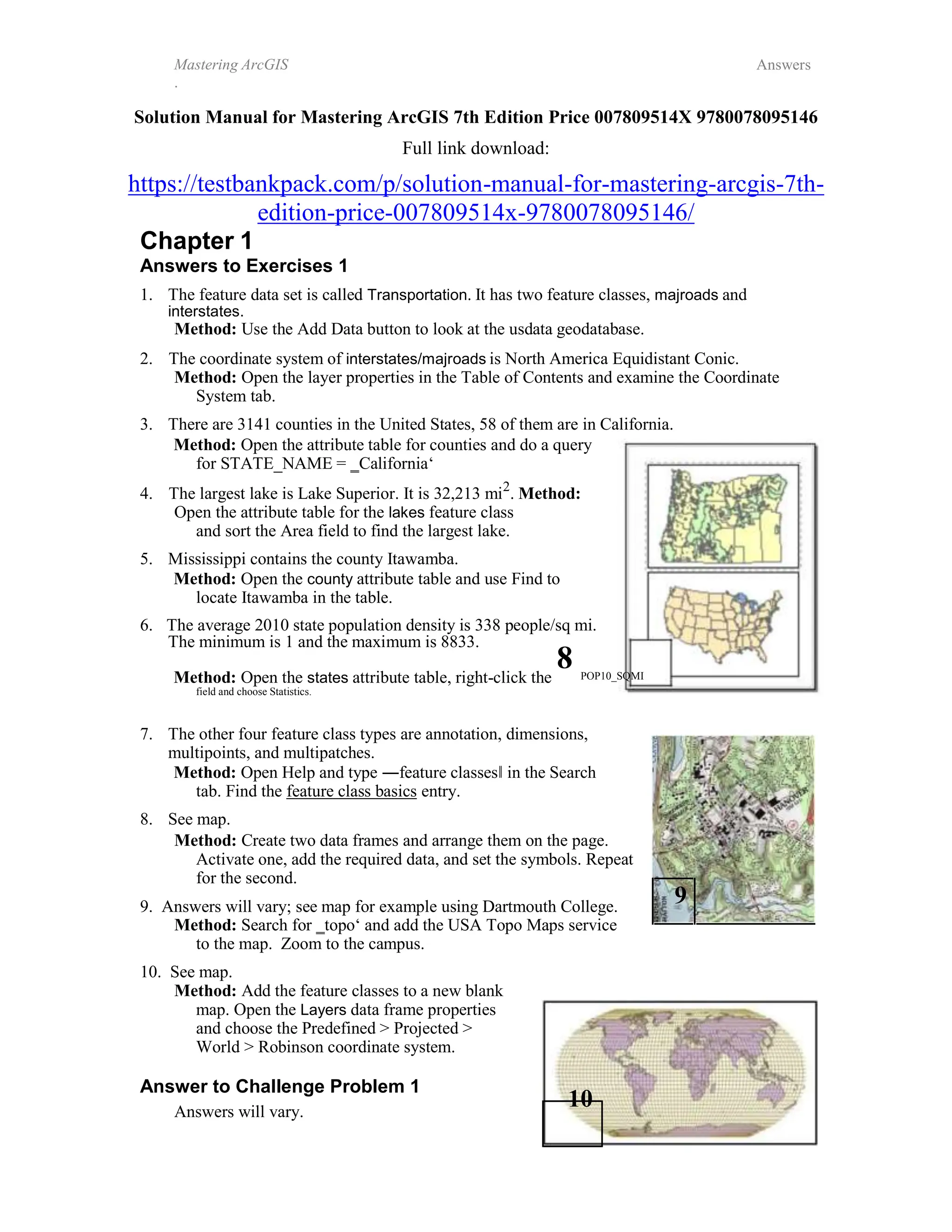 Mastering ArcGIS
.
Answers
Solution Manual for Mastering ArcGIS 7th Edition Price 007809514X 9780078095146
Full link download:
https://testbankpack.com/p/solution-manual-for-mastering-arcgis-7th-
edition-price-007809514x-9780078095146/
Chapter 1
Answers to Exercises 1
1. The feature data set is called Transportation. It has two feature classes, majroads and
interstates.
Method: Use the Add Data button to look at the usdata geodatabase.
2. The coordinate system of interstates/majroads is North America Equidistant Conic.
Method: Open the layer properties in the Table of Contents and examine the Coordinate
System tab.
3. There are 3141 counties in the United States, 58 of them are in California.
Method: Open the attribute table for counties and do a query
for STATE_NAME = ‗California‘
4. The largest lake is Lake Superior. It is 32,213 mi2
. Method:
Open the attribute table for the lakes feature class
and sort the Area field to find the largest lake.
5. Mississippi contains the county Itawamba.
Method: Open the county attribute table and use Find to
locate Itawamba in the table.
6. The average 2010 state population density is 338 people/sq mi.
The minimum is 1 and the maximum is 8833.
8
Method: Open the states attribute table, right-click the
field and choose Statistics.
POP10_SQMI
7. The other four feature class types are annotation, dimensions,
multipoints, and multipatches.
Method: Open Help and type ―feature classes‖ in the Search
tab. Find the feature class basics entry.
8. See map.
Method: Create two data frames and arrange them on the page.
Activate one, add the required data, and set the symbols. Repeat
for the second.
9. Answers will vary; see map for example using Dartmouth College.
9
Method: Search for ‗topo‘ and add the USA Topo Maps service
to the map. Zoom to the campus.
10. See map.
Method: Add the feature classes to a new blank
map. Open the Layers data frame properties
and choose the Predefined > Projected >
World > Robinson coordinate system.
Answer to Challenge Problem 1
10
Answers will vary.
 