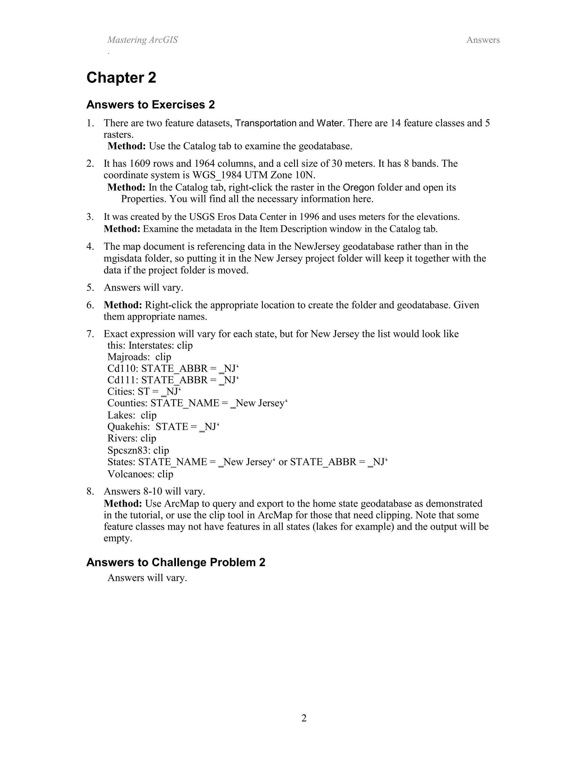 Mastering ArcGIS
.
Answers
Chapter 2
Answers to Exercises 2
2
1. There are two feature datasets, Transportation and Water. There are 14 feature classes and 5
rasters.
Method: Use the Catalog tab to examine the geodatabase.
2. It has 1609 rows and 1964 columns, and a cell size of 30 meters. It has 8 bands. The
coordinate system is WGS_1984 UTM Zone 10N.
Method: In the Catalog tab, right-click the raster in the Oregon folder and open its
Properties. You will find all the necessary information here.
3. It was created by the USGS Eros Data Center in 1996 and uses meters for the elevations.
Method: Examine the metadata in the Item Description window in the Catalog tab.
4. The map document is referencing data in the NewJersey geodatabase rather than in the
mgisdata folder, so putting it in the New Jersey project folder will keep it together with the
data if the project folder is moved.
5. Answers will vary.
6. Method: Right-click the appropriate location to create the folder and geodatabase. Given
them appropriate names.
7. Exact expression will vary for each state, but for New Jersey the list would look like
this: Interstates: clip
Majroads: clip
Cd110: STATE_ABBR = ‗NJ‘
Cd111: STATE_ABBR = ‗NJ‘
Cities: ST = ‗NJ‘
Counties: STATE_NAME = ‗New Jersey‘
Lakes: clip
Quakehis: STATE = ‗NJ‘
Rivers: clip
Spcszn83: clip
States: STATE_NAME = ‗New Jersey‘ or STATE_ABBR = ‗NJ‘
Volcanoes: clip
8. Answers 8-10 will vary.
Method: Use ArcMap to query and export to the home state geodatabase as demonstrated
in the tutorial, or use the clip tool in ArcMap for those that need clipping. Note that some
feature classes may not have features in all states (lakes for example) and the output will be
empty.
Answers to Challenge Problem 2
Answers will vary.
 