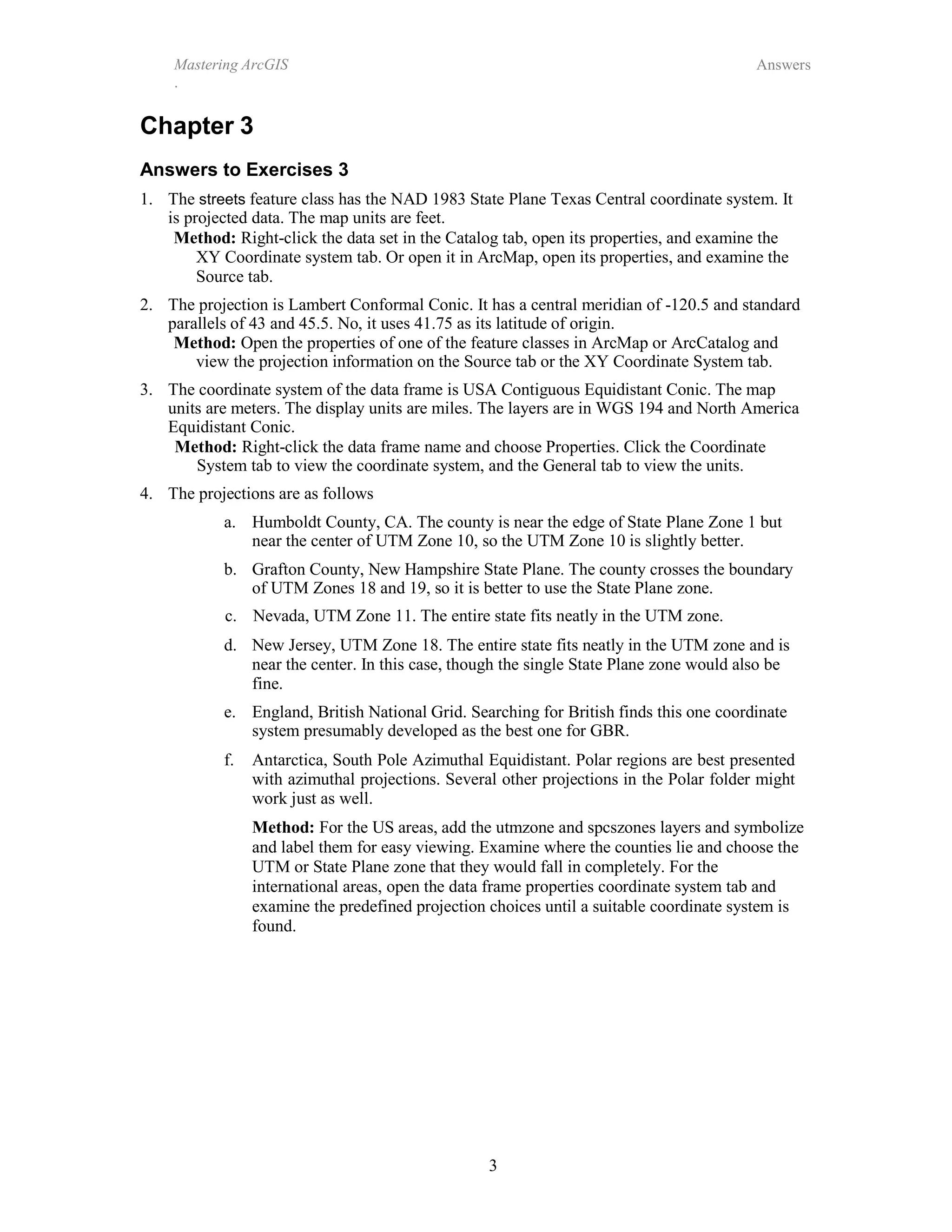 3
Mastering ArcGIS
.
Answers
Chapter 3
Answers to Exercises 3
1. The streets feature class has the NAD 1983 State Plane Texas Central coordinate system. It
is projected data. The map units are feet.
Method: Right-click the data set in the Catalog tab, open its properties, and examine the
XY Coordinate system tab. Or open it in ArcMap, open its properties, and examine the
Source tab.
2. The projection is Lambert Conformal Conic. It has a central meridian of -120.5 and standard
parallels of 43 and 45.5. No, it uses 41.75 as its latitude of origin.
Method: Open the properties of one of the feature classes in ArcMap or ArcCatalog and
view the projection information on the Source tab or the XY Coordinate System tab.
3. The coordinate system of the data frame is USA Contiguous Equidistant Conic. The map
units are meters. The display units are miles. The layers are in WGS 194 and North America
Equidistant Conic.
Method: Right-click the data frame name and choose Properties. Click the Coordinate
System tab to view the coordinate system, and the General tab to view the units.
4. The projections are as follows
a. Humboldt County, CA. The county is near the edge of State Plane Zone 1 but
near the center of UTM Zone 10, so the UTM Zone 10 is slightly better.
b. Grafton County, New Hampshire State Plane. The county crosses the boundary
of UTM Zones 18 and 19, so it is better to use the State Plane zone.
c. Nevada, UTM Zone 11. The entire state fits neatly in the UTM zone.
d. New Jersey, UTM Zone 18. The entire state fits neatly in the UTM zone and is
near the center. In this case, though the single State Plane zone would also be
fine.
e. England, British National Grid. Searching for British finds this one coordinate
system presumably developed as the best one for GBR.
f. Antarctica, South Pole Azimuthal Equidistant. Polar regions are best presented
with azimuthal projections. Several other projections in the Polar folder might
work just as well.
Method: For the US areas, add the utmzone and spcszones layers and symbolize
and label them for easy viewing. Examine where the counties lie and choose the
UTM or State Plane zone that they would fall in completely. For the
international areas, open the data frame properties coordinate system tab and
examine the predefined projection choices until a suitable coordinate system is
found.
 