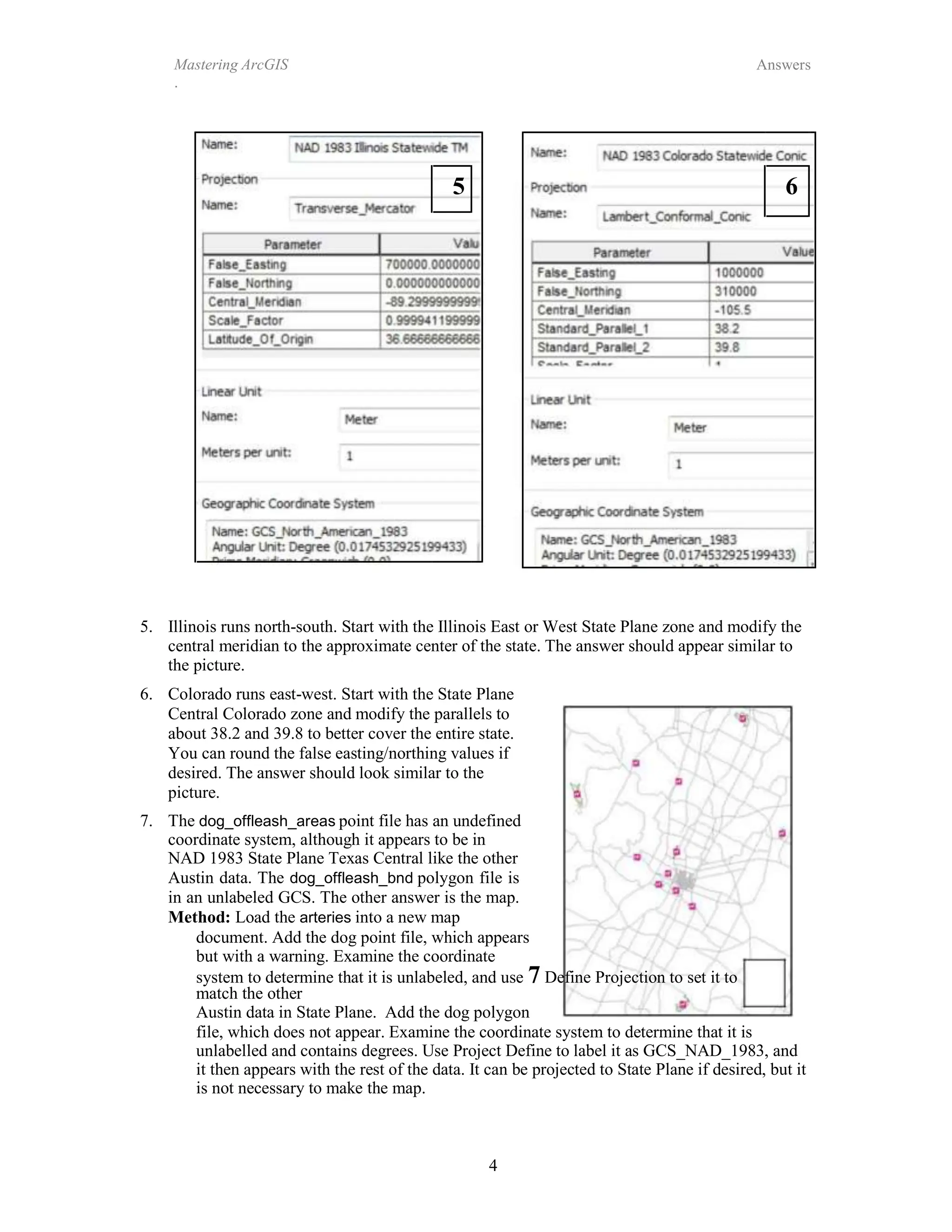 4
Mastering ArcGIS
.
Answers
5 6
5. Illinois runs north-south. Start with the Illinois East or West State Plane zone and modify the
central meridian to the approximate center of the state. The answer should appear similar to
the picture.
6. Colorado runs east-west. Start with the State Plane
Central Colorado zone and modify the parallels to
about 38.2 and 39.8 to better cover the entire state.
You can round the false easting/northing values if
desired. The answer should look similar to the
picture.
7. The dog_offleash_areas point file has an undefined
coordinate system, although it appears to be in
NAD 1983 State Plane Texas Central like the other
Austin data. The dog_offleash_bnd polygon file is
in an unlabeled GCS. The other answer is the map.
Method: Load the arteries into a new map
document. Add the dog point file, which appears
but with a warning. Examine the coordinate
system to determine that it is unlabeled, and use 7 Define Projection to set it to
match the other
Austin data in State Plane. Add the dog polygon
file, which does not appear. Examine the coordinate system to determine that it is
unlabelled and contains degrees. Use Project Define to label it as GCS_NAD_1983, and
it then appears with the rest of the data. It can be projected to State Plane if desired, but it
is not necessary to make the map.
 