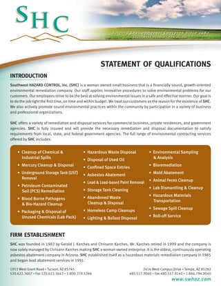STATEMENT OF QUALIFICATIONS
INTRODUCTION
Southwest HAZARD CONTROL, Inc. (SHC) is a woman owned small business that is a financially sound, growth-oriented
environmental remediation company. Our staff applies innovative procedures to solve environmental problems for our
customers. Our employees strive to be the best at solving environmental issues in a safe and effective manner. Our goal is
to do the job right the first time, on time and within budget. We treat our customers as the reason for the existence of SHC.
We also actively promote sound environmental practices within the community by participation in a variety of business
and professional organizations.

SHC offers a variety of remediation and disposal services for commercial business, private residences, and government
agencies. SHC is fully insured and will provide the necessary remediation and disposal documentation to satisfy
requirements from local, state, and federal government agencies. The full range of environmental contracting services
offered by SHC includes:


    • Cleanup of Chemical &                  • Hazardous Waste Disposal               • Environmental Sampling
    	 Industrial Spills                      • Disposal of Used Oil                   	 & Analysis
    • Mercury Cleanup & Disposal             • Confined Space Entries                 • Bioremediation
    • Underground Storage Tank (UST) 	 •        Asbestos Abatement                    • Mold Abatement
    	 Removal                                                                         • Animal Feces Cleanup
                                       •        Lead & Lead-based Paint Removal
    • Petroleum Contaminated                                                          • Lab Dismantling & Cleanup
    	 Soil (PCS) Remediation           •        Storage Tank Cleaning
                                       •        Abandoned Waste                       • Hazardous Materials
    • Blood Borne Pathogens                                                           	 Transportation
    	 & Bio-Hazard Cleanup             	        Cleanup & Disposal
                                             • Homeless Camp Cleanups                 • Sewage Spill Cleanup
    • Packaging & Disposal of 		
    	 Unused Chemicals (Lab Pack)            • Lighting & Ballast Disposal            • Roll-off Service



firm establishment
SHC was founded in 1982 by Gerald J. Karches and Chrisann Karches. Mr. Karches retired in 1999 and the company is
now solely managed by Chrisann Karches making SHC a woman owned enterprise. It is the oldest, continuously operating
asbestos abatement company in Arizona. SHC established itself as a hazardous materials remediation company in 1985
and began lead abatement services in 1991.

1953 West Grant Road • Tucson, AZ 85745                                           2416 West Campus Drive • Tempe, AZ 85282
520.622.3607 • Fax 520.622.3643 • 1.800.279.5266                          480.517.9040 • Fax 480.517.9140 • 1.866.794.9040
                                                                                                    www.swhaz.com
 