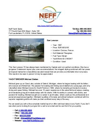 Neff Yacht Sales
777 South East 20th Street , Suite 100
Fort Lauderdale, FL 33316, United States
Toll-free: 866-440-3836Toll-free: 866-440-3836
Tel: 954.530.3348Tel: 954.530.3348
Sales@NeffYachtSales.comSales@NeffYachtSales.com
San LorenzoSan Lorenzo
• Year: 1997
• Price: EUR 685,000
• Location: Corsica, France
• Hull Material: Fiberglass
• Fuel Type: Diesel
• YachtWorld ID: 2403347
• Condition: Used
http://www.NeffYachtSales.com
This San Lorenzo 72 has always been maintained by Captain and is in perfect conditions. She has a
gorgeous 3 stateroom layout plus crew accommodations. Her elegant styling combined with her power
and speed makes her a beautifully executed vessel that can provide a comfortable ride in any seas.
She needs to be seen in person to truly be appreciated.
YACHT BROKER Michael ZaidanYACHT BROKER Michael Zaidan
Michael grew up on Cass Lake, outside of Detroit, Michigan, where he began boating with his father,
who was an avid fisherman. His passion for boating and fishing was installed at a young age, and only
intensified when Michael moved to South Florida in 1995, where he instantly got hooked on scuba
diving and spear fishing. Michael has over 15 years’ experience in the sales field and enjoys creating
and maintaining long term relationships with his clients. With his ability to connect with clients, and
passion for boating, Michael sought out a career in yacht sales, where could put his professional and
personal experiences together. Michaels' qualities of honesty and ethical behavior combined with his
superior negotiating skills will make you feel confident every step of the way.
He can assist you with a free complete market report or offer sold boat data on any Yacht. If you don’t
see what you’re looking for just give him a call or an email and he can find it for you quickly.
• CellCell +1.954.655.4955+1.954.655.4955
• Office –Office – 954.330.3348954.330.3348
• Fax –Fax – 954.333.2636954.333.2636
• Email -Email - Michael@NeffYachtSales.comMichael@NeffYachtSales.com
• Website -Website - www.NeffYachtSales.comwww.NeffYachtSales.com
 