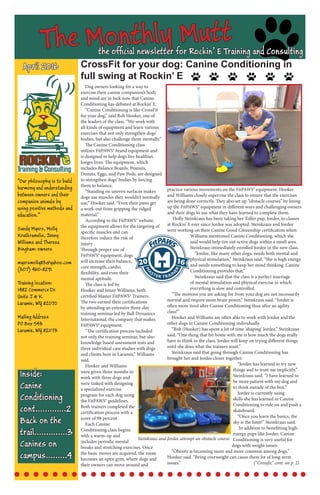 The Monthly Muttthe official newsletter for Rockin’ E Training and Consulting
CrossFit for your dog: Canine Conditioning in
full swing at Rockin’ E
April 2016
Inside:
Canine 	
Conditioning
cont.............2
Back on the 	
trail..............3
Ca nines on
campus.........4
Dog owners looking for a way to
exercise their canine companion’s body
and mind are in luck now that Canine
Conditioning has debuted at Rockin’ E.
“Canine Conditioning is like CrossFit
for your dog,” said Bob Hooker, one of
the leaders of the class. “We work with
all kinds of equipment and learn various
exercises that not only strengthen dogs’
bodies, but also challenge them mentally.”
The Canine Conditioning class
utilizes FitPAWS® brand equipment and
is designed to help dogs live healthier,
longer lives. The equipment, which
includes Balance Boards, Peanuts,
Donuts, Eggs, and Paw Pods, are designed
to strengthen dogs’ bodies by forcing
them to balance.
“Standing on uneven surfaces makes
dogs use muscles they wouldn’t normally
use,” Hooker said. “Even their paws get
a work-out from gripping the ridged
material.”
According to the FitPAWS® website,
the equipment allows for the targeting of
specific muscles and can
therefore reduce the risk of
injury.
Through proper use of
FitPAWS® equipment, dogs
will increase their balance,
core strength, cardio,
flexibility, and even their
mental aptitude.
The class is led by
Hooker and Jenny Williams, both
certified Master FitPAWS® Trainers.
The two earned their certifications
by attending an extensive three-day
training seminar led by Ball Dynamics
International, the company that makes
FitPAWS® equipment.
“The certification process included
not only the training seminar, but also
knowledge based assessment tests and
three individual case studies with dogs
and clients here in Laramie,” Williams
said.
Hooker and Williams
were given three months to
work with three dogs and
were tasked with designing
a specialized exercise
program for each dog using
the FitPAWS® guidelines.
Both trainers completed the
certification process with a
score of 98 percent.
Each Canine
Conditioning class begins
with a warm-up and
includes periodic mental
breaks and stretching exercises. Once
the basic moves are acquired, the room
becomes an open gym, where dogs and
their owners can move around and
practice various movements on the FitPAWS® equipment. Hooker
and Williams closely supervise the class to ensure that the exercises
are being done correctly. They also set up “obstacle courses” by lining
up the FitPAWS® equipment in different ways and challenging owners
and their dogs to use what they have learned to complete them.
Holly Steinkraus has been taking her Toller pup, Jordee, to classes
at Rockin’ E ever since Jordee was adopted. Steinkraus and Jordee
were working on their Canine Good Citizenship certification when
Williams mentioned Canine Conditioning, which she
said would help tire out active dogs within a small area.
Steinkraus immediately enrolled Jordee in the new class.
“Jordee, like many other dogs, needs both mental and
physical stimulation,” Steinkraus said. “She is high energy
and needs something to keep her mind thinking. Canine
Conditioning provides that.”
Steinkraus said that the class is a perfect marriage
of mental stimulation and physical exercise in which
everything is slow and controlled.
“The motions you are asking for from your dog are not necessarily
normal and require more brain power,” Steinkraus said. “Jordee is
often more tired after Canine Conditioning than after an agility
class!”
Hooker and Williams are often able to work with Jordee and the
other dogs in Canine Conditioning individually.
“Bob (Hooker) has spent a lot of time ‘shaping’ Jordee,” Steinkraus
said. “One thing that hit home with me is how much the dogs really
have to think in the class. Jordee will keep on trying different things
until she does what the trainers want.”
Steinkraus said that going through Canine Conditioning has
brought her and Jordee closer together.
“Jordee has learned to try new
things and to trust me implicitly,”
Steinkraus said. “I have learned to
be more patient with my dog and
to think outside of the box.”
Jordee is currently using
skills she has learned in Canine
Conditioning to ride on and push a
skateboard.
“Once you learn the basics, the
sky is the limit!” Steinkraus said.
In addition to benefitting high-
energy pups like Jordee, Canine
Conditioning is very useful for
dogs with weight issues.
“Obesity is becoming more and more common among dogs,”
Hooker said. “Being overweight can cause them lot of long-term
issues.” 					(“Crossfit,” cont. on p. 2)
“Our philosophy is to build
harmony and understanding
between owners and their
companion animals by
using positive methods and
education.”
Sandy Myers, Molly
Krutkramelis, Jenny
Williams and Theresa
Bingham: owners
myersmolly83@yahoo.com
(307) 460-8291
Training location:
1482 Commerce Dr.
Units J & K
Laramie, WY 82070
Mailing Address
PO Box 543
Laramie, WY 82073
Steinkraus and Jordee attempt an obstacle course.
 