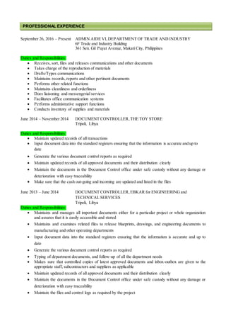 September 26, 2016 – Present ADMIN AIDE VI,DEPARTMENT OF TRADE AND INDUSTRY
6F Trade and Industry Building
361 Sen. Gil Puyat Avenue, Makati City, Philippines
Duties and Responsibilities:
 Receives, sort, files and releases communications and other documents
 Takes charge of the reproduction of materials
 Drafts/Types communications
 Maintains records, reports and other pertinent documents
 Performs other related functions
 Maintains cleanliness and orderliness
 Does liaisoning and messengerial services
 Facilitates office communication systems
 Performs administrative support functions
 Conducts inventory of supplies and materials
June 2014 – November 2014 DOCUMENT CONTROLLER,THE TOY STORE
Tripoli, Libya
Duties and Responsibilities:
 Maintain updated records of all transactions
 Input document data into the standard registers ensuring that the information is accurate and up to
date
 Generate the various document control reports as required
 Maintain updated records of all approved documents and their distribution clearly
 Maintain the documents in the Document Control office under safe custody without any damage or
deterioration with easy traceability
 Make sure that the cash out-going and incoming are updated and listed in the files
June 2013 – June 2014 DOCUMENT CONTROLLER,EBKAR for ENGINEERINGand
TECHNICAL SERVICES
Tripoli, Libya
Duties and Responsibilities:
 Maintains and manages all important documents either for a particular project or whole organization
and assures that it is easily accessible and stored
 Maintains and examines related files to release blueprints, drawings, and engineering documents to
manufacturing and other operating departments
 Input document data into the standard registers ensuring that the information is accurate and up to
date
 Generate the various document control reports as required
 Typing of department documents, and follow-up of all the department needs
 Makes sure that controlled copies of latest approved documents and inbox-outbox are given to the
appropriate staff, subcontractors and suppliers as applicable
 Maintain updated records of all approved documents and their distribution clearly
 Maintain the documents in the Document Control office under safe custody without any damage or
deterioration with easy traceability
 Maintain the files and control logs as required by the project
PROFESSIONAL EXPERIENCE
 