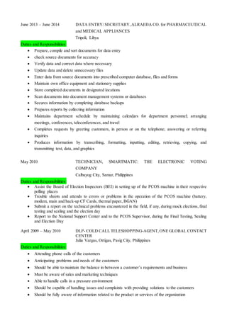 June 2013 – June 2014 DATA ENTRY/ SECRETARY,ALRAEDA CO. for PHARMACEUTICAL
and MEDICAL APPLIANCES
Tripoli, Libya
Duties and Responsibilities:
 Prepare, compile and sort documents for data entry
 check source documents for accuracy
 Verify data and correct data where necessary
 Update data and delete unnecessary files
 Enter data from source documents into prescribed computer database, files and forms
 Maintain own office equipment and stationery supplies
 Store completed documents in designated locations
 Scan documents into document management systems or databases
 Secures information by completing database backups
 Prepares reports by collecting information
 Maintains department schedule by maintaining calendars for department personnel; arranging
meetings, conferences, teleconferences, and travel
 Completes requests by greeting customers, in person or on the telephone; answering or referring
inquiries
 Produces information by transcribing, formatting, inputting, editing, retrieving, copying, and
transmitting text, data, and graphics
May 2010 TECHNICIAN, SMARTMATIC: THE ELECTRONIC VOTING
COMPANY
Calbayog City, Samar, Philippines
Duties and Responsibilities:
 Assist the Board of Election Inspectors (BEI) in setting up of the PCOS machine in their respective
polling places
 Trouble shoots and attends to errors or problems in the operation of the PCOS machine (battery,
modem, main and back-up CF Cards, thermal paper, BGAN)
 Submit a report on the technical problems encountered in the field, if any, during mock elections, final
testing and sealing and the election day
 Report to the National Support Center and to the PCOS Supervisor, during the Final Testing, Sealing
and Election Day
April 2009 – May 2010 DLP- COLD CALL TELESHOPPING-AGENT,ONE GLOBAL CONTACT
CENTER
Julia Vargas, Ortigas, Pasig City, Philippines
Duties and Responsibilities:
 Attending phone calls of the customers
 Anticipating problems and needs of the customers
 Should be able to maintain the balance in between a customer’s requirements and business
 Must be aware of sales and marketing techniques
 Able to handle calls in a pressure environment
 Should be capable of handling issues and complaints with providing solutions to the customers
 Should be fully aware of information related to the product or services of the organization
 