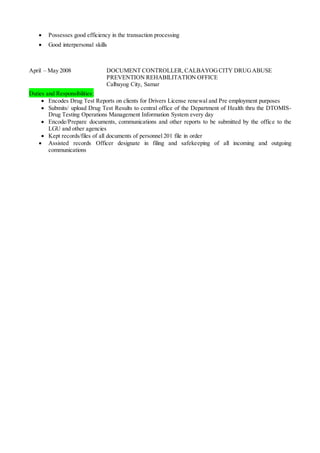  Possesses good efficiency in the transaction processing
 Good interpersonal skills
April – May 2008 DOCUMENT CONTROLLER, CALBAYOGCITY DRUGABUSE
PREVENTION REHABILITATION OFFICE
Calbayog City, Samar
Duties and Responsibilities:
 Encodes Drug Test Reports on clients for Drivers License renewal and Pre employment purposes
 Submits/ upload Drug Test Results to central office of the Department of Health thru the DTOMIS-
Drug Testing Operations Management Information System every day
 Encode/Prepare documents, communications and other reports to be submitted by the office to the
LGU and other agencies
 Kept records/files of all documents of personnel 201 file in order
 Assisted records Officer designate in filing and safekeeping of all incoming and outgoing
communications
 