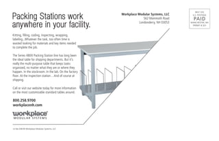 PRST STD
U.S. POSTAGE
PAID
MANCHESTER, NH
PERMIT # 323
Workplace Modular Systems, LLC
562 Mammoth Road
Londonderry, NH 03053
Packing Stations work
anywhere in your facility.
800.258.9700
workplacenh.com
®
Kitting, filling, coding, inspecting, wrapping,
labeling...Whatever the task, too often time is
wasted looking for materials and key items needed
to complete the job.
The Series 4800 Packing Station line has long been
the ideal table for shipping departments. But it’s
really the multi-purpose table that keeps tasks
organized, no matter what they are or where they
happen. In the stockroom. In the lab. On the factory
floor. At the inspection station…And of course at
shipping.
Call or visit our website today for more information
on the most customizable standard tables around.
Lit No.438 © Workplace Modular Systems, LLC
 