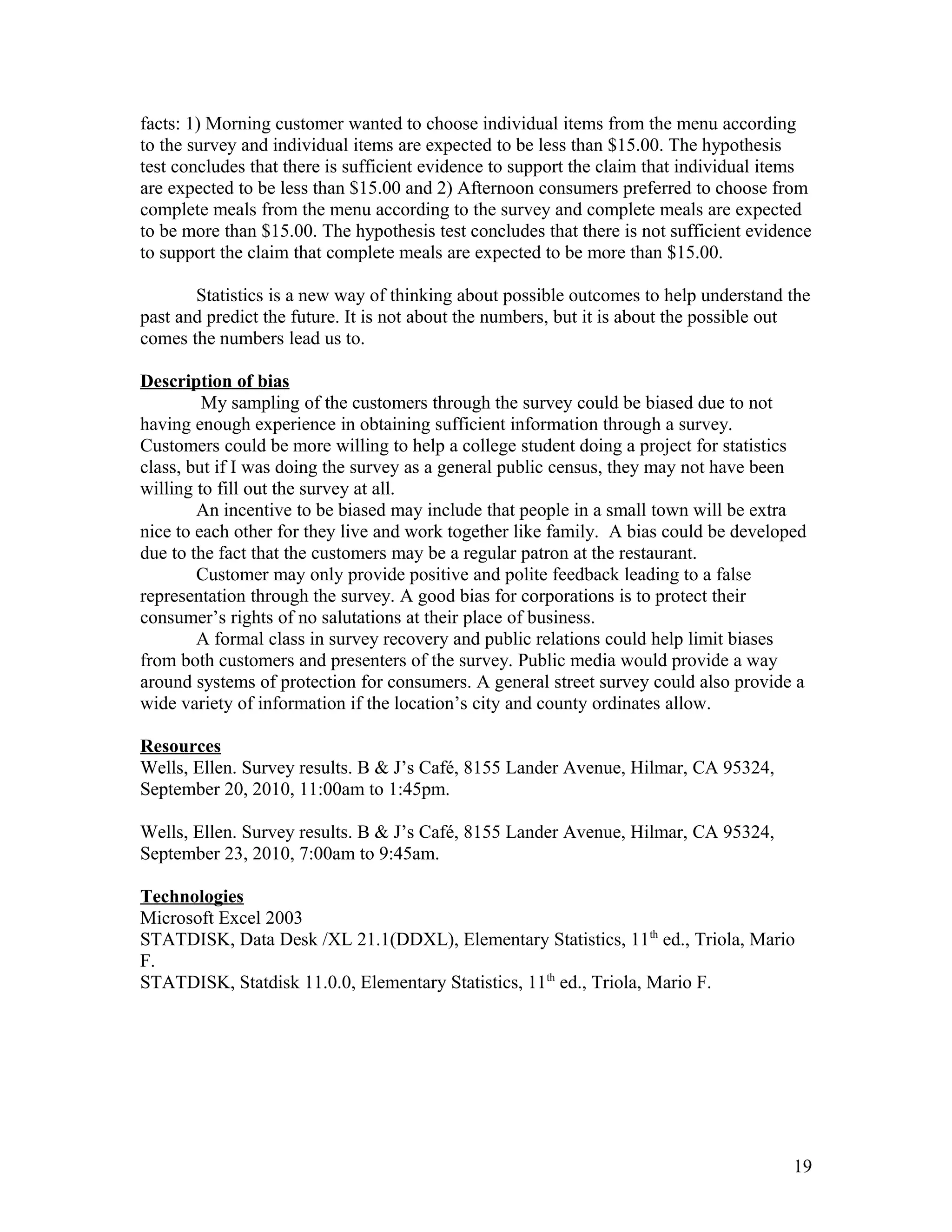 facts: 1) Morning customer wanted to choose individual items from the menu according
to the survey and individual items are expected to be less than $15.00. The hypothesis
test concludes that there is sufficient evidence to support the claim that individual items
are expected to be less than $15.00 and 2) Afternoon consumers preferred to choose from
complete meals from the menu according to the survey and complete meals are expected
to be more than $15.00. The hypothesis test concludes that there is not sufficient evidence
to support the claim that complete meals are expected to be more than $15.00.
Statistics is a new way of thinking about possible outcomes to help understand the
past and predict the future. It is not about the numbers, but it is about the possible out
comes the numbers lead us to.
Description of bias
My sampling of the customers through the survey could be biased due to not
having enough experience in obtaining sufficient information through a survey.
Customers could be more willing to help a college student doing a project for statistics
class, but if I was doing the survey as a general public census, they may not have been
willing to fill out the survey at all.
An incentive to be biased may include that people in a small town will be extra
nice to each other for they live and work together like family. A bias could be developed
due to the fact that the customers may be a regular patron at the restaurant.
Customer may only provide positive and polite feedback leading to a false
representation through the survey. A good bias for corporations is to protect their
consumer’s rights of no salutations at their place of business.
A formal class in survey recovery and public relations could help limit biases
from both customers and presenters of the survey. Public media would provide a way
around systems of protection for consumers. A general street survey could also provide a
wide variety of information if the location’s city and county ordinates allow.
Resources
Wells, Ellen. Survey results. B & J’s Café, 8155 Lander Avenue, Hilmar, CA 95324,
September 20, 2010, 11:00am to 1:45pm.
Wells, Ellen. Survey results. B & J’s Café, 8155 Lander Avenue, Hilmar, CA 95324,
September 23, 2010, 7:00am to 9:45am.
Technologies
Microsoft Excel 2003
STATDISK, Data Desk /XL 21.1(DDXL), Elementary Statistics, 11th
ed., Triola, Mario
F.
STATDISK, Statdisk 11.0.0, Elementary Statistics, 11th
ed., Triola, Mario F.
19
 