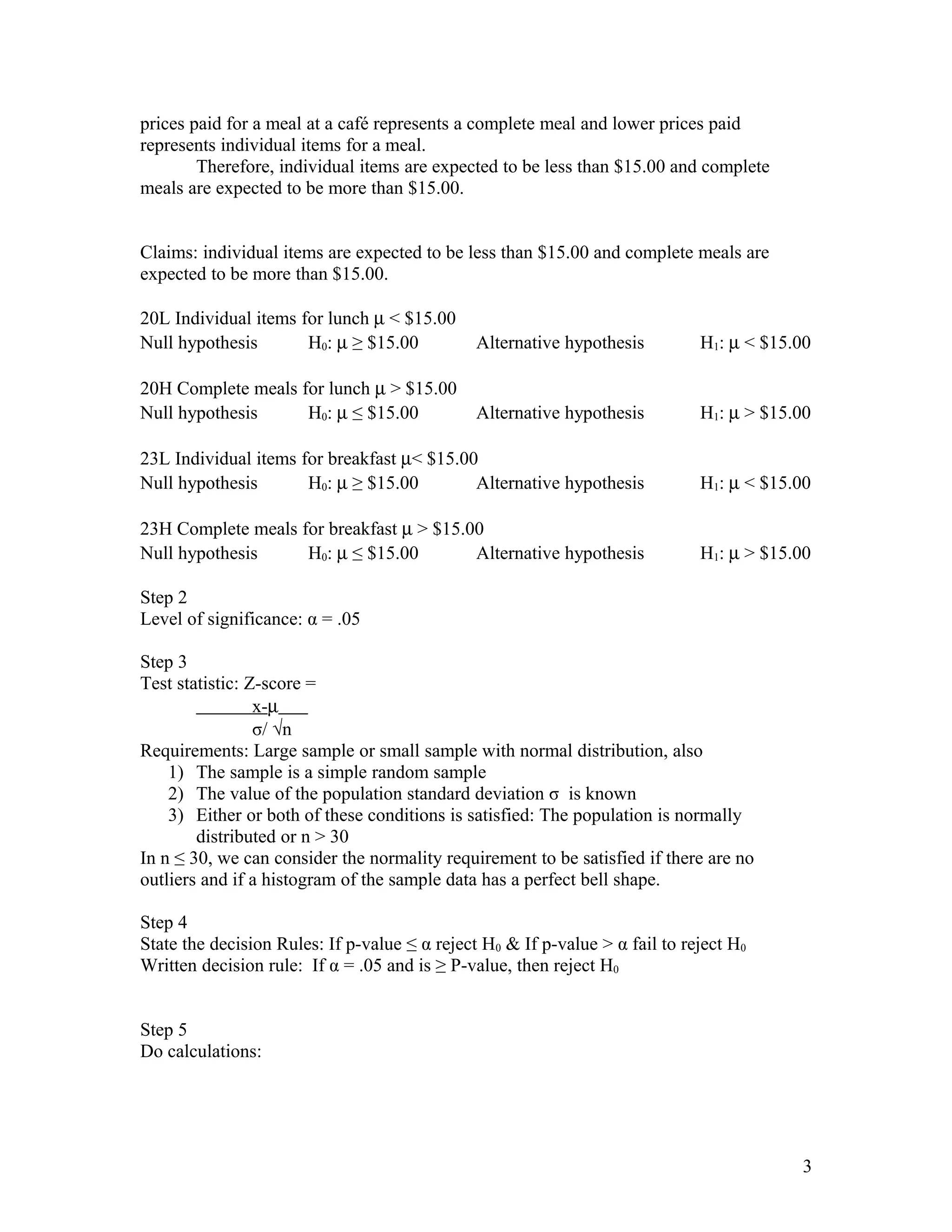 prices paid for a meal at a café represents a complete meal and lower prices paid
represents individual items for a meal.
Therefore, individual items are expected to be less than $15.00 and complete
meals are expected to be more than $15.00.
Claims: individual items are expected to be less than $15.00 and complete meals are
expected to be more than $15.00.
20L Individual items for lunch µ < $15.00
Null hypothesis H0: µ ≥ $15.00 Alternative hypothesis H1: µ < $15.00
20H Complete meals for lunch µ > $15.00
Null hypothesis H0: µ ≤ $15.00 Alternative hypothesis H1: µ > $15.00
23L Individual items for breakfast µ< $15.00
Null hypothesis H0: µ ≥ $15.00 Alternative hypothesis H1: µ < $15.00
23H Complete meals for breakfast µ > $15.00
Null hypothesis H0: µ ≤ $15.00 Alternative hypothesis H1: µ > $15.00
Step 2
Level of significance: α = .05
Step 3
Test statistic: Z-score =
x-µ
σ/ √n
Requirements: Large sample or small sample with normal distribution, also
1) The sample is a simple random sample
2) The value of the population standard deviation σ is known
3) Either or both of these conditions is satisfied: The population is normally
distributed or n > 30
In n ≤ 30, we can consider the normality requirement to be satisfied if there are no
outliers and if a histogram of the sample data has a perfect bell shape.
Step 4
State the decision Rules: If p-value ≤ α reject H0 & If p-value > α fail to reject H0
Written decision rule: If α = .05 and is ≥ P-value, then reject H0
Step 5
Do calculations:
3
 