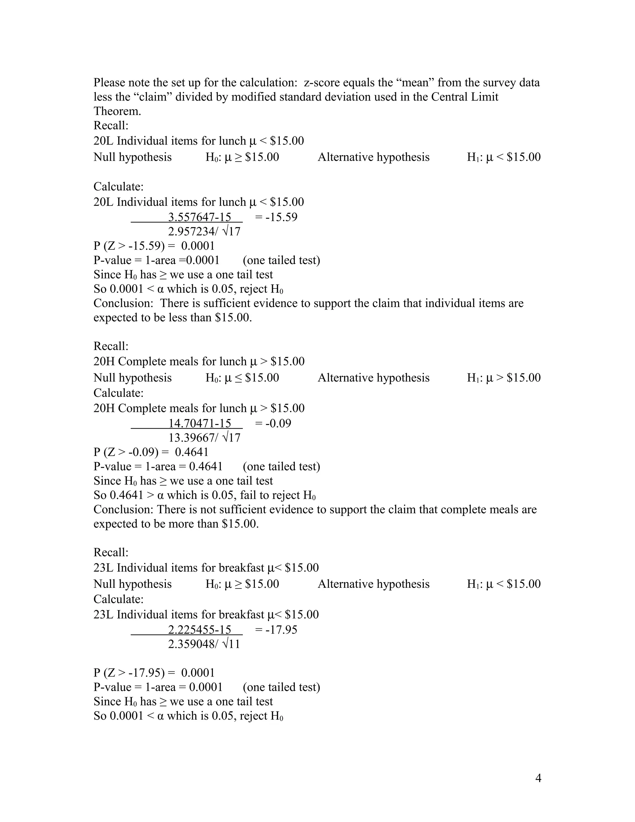 Please note the set up for the calculation: z-score equals the “mean” from the survey data
less the “claim” divided by modified standard deviation used in the Central Limit
Theorem.
Recall:
20L Individual items for lunch µ < $15.00
Null hypothesis H0: µ ≥ $15.00 Alternative hypothesis H1: µ < $15.00
Calculate:
20L Individual items for lunch µ < $15.00
3.557647-15 = -15.59
2.957234/ √17
P (Z > -15.59) = 0.0001
P-value = 1-area =0.0001 (one tailed test)
Since H0 has ≥ we use a one tail test
So 0.0001 < α which is 0.05, reject H0
Conclusion: There is sufficient evidence to support the claim that individual items are
expected to be less than $15.00.
Recall:
20H Complete meals for lunch µ > $15.00
Null hypothesis H0: µ ≤ $15.00 Alternative hypothesis H1: µ > $15.00
Calculate:
20H Complete meals for lunch µ > $15.00
14.70471-15 = -0.09
13.39667/ √17
P (Z > -0.09) = 0.4641
P-value = 1-area = 0.4641 (one tailed test)
Since H0 has ≥ we use a one tail test
So 0.4641 > α which is 0.05, fail to reject H0
Conclusion: There is not sufficient evidence to support the claim that complete meals are
expected to be more than $15.00.
Recall:
23L Individual items for breakfast µ< $15.00
Null hypothesis H0: µ ≥ $15.00 Alternative hypothesis H1: µ < $15.00
Calculate:
23L Individual items for breakfast µ< $15.00
2.225455-15 = -17.95
2.359048/ √11
P (Z > -17.95) = 0.0001
P-value = 1-area = 0.0001 (one tailed test)
Since H0 has ≥ we use a one tail test
So 0.0001 < α which is 0.05, reject H0
4
 