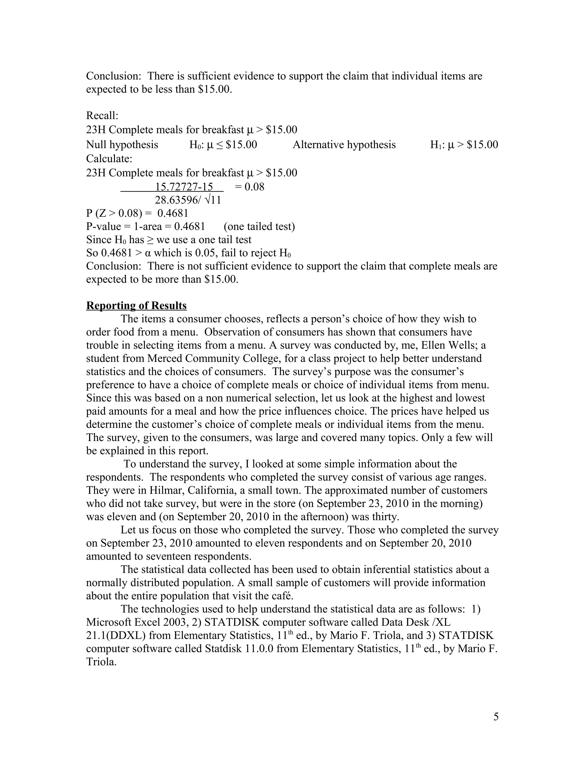 Conclusion: There is sufficient evidence to support the claim that individual items are
expected to be less than $15.00.
Recall:
23H Complete meals for breakfast µ > $15.00
Null hypothesis H0: µ ≤ $15.00 Alternative hypothesis H1: µ > $15.00
Calculate:
23H Complete meals for breakfast µ > $15.00
15.72727-15 = 0.08
28.63596/ √11
P (Z > 0.08) = 0.4681
P-value = 1-area = 0.4681 (one tailed test)
Since H0 has ≥ we use a one tail test
So 0.4681 > α which is 0.05, fail to reject H0
Conclusion: There is not sufficient evidence to support the claim that complete meals are
expected to be more than $15.00.
Reporting of Results
The items a consumer chooses, reflects a person’s choice of how they wish to
order food from a menu. Observation of consumers has shown that consumers have
trouble in selecting items from a menu. A survey was conducted by, me, Ellen Wells; a
student from Merced Community College, for a class project to help better understand
statistics and the choices of consumers. The survey’s purpose was the consumer’s
preference to have a choice of complete meals or choice of individual items from menu.
Since this was based on a non numerical selection, let us look at the highest and lowest
paid amounts for a meal and how the price influences choice. The prices have helped us
determine the customer’s choice of complete meals or individual items from the menu.
The survey, given to the consumers, was large and covered many topics. Only a few will
be explained in this report.
To understand the survey, I looked at some simple information about the
respondents. The respondents who completed the survey consist of various age ranges.
They were in Hilmar, California, a small town. The approximated number of customers
who did not take survey, but were in the store (on September 23, 2010 in the morning)
was eleven and (on September 20, 2010 in the afternoon) was thirty.
Let us focus on those who completed the survey. Those who completed the survey
on September 23, 2010 amounted to eleven respondents and on September 20, 2010
amounted to seventeen respondents.
The statistical data collected has been used to obtain inferential statistics about a
normally distributed population. A small sample of customers will provide information
about the entire population that visit the café.
The technologies used to help understand the statistical data are as follows: 1)
Microsoft Excel 2003, 2) STATDISK computer software called Data Desk /XL
21.1(DDXL) from Elementary Statistics, 11th
ed., by Mario F. Triola, and 3) STATDISK
computer software called Statdisk 11.0.0 from Elementary Statistics, 11th
ed., by Mario F.
Triola.
5
 