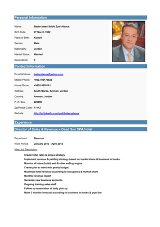 Personal Information
Name: Bader Ideen Sobhi Zaki Alsous
Birth Date: 27 March 1962
Place of Birth: Kuwait
Gender: Male
Nationality: Jordan
Marital Status: Married
Dependants: 5
Contact Information
Email Address: baderelsous@yahoo.com
Mobile Phone: +962.795170022
Home Phone: +9626.4909181
Address South Marka, Amman, Jordan
Country: Amman, Jordan
P. O. Box: 420206
Zip/Postal Code: 11142
Website http://jo.linkedin.com/pub/bader-alsous
Experience
Director of Sales & Revenue – Dead Sea SPA Hotel
Department: Revenue
Work Period: January 2013 - April 2013
Main Job Description:
Create hotel rates & prices strategy
Implement revenue & yielding strategy based on market share & business in books.
Monitor all rates (hotel) web & other selling engine
Create plan to meet with yearly budget.
Maximize hotel revenue according to occupancy & market share
Monthly revenue report
Generate new business accounts
Ongoing training sales staff
Follow up reservation of daily pick up
Make 3 months forecast according to business in books & pipe line
 