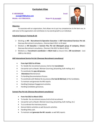 Curriculum Vitae
R ARUNAGIRI Email:
arunagiri70@yahoo.com
Mobile: +91 9786234235, Skype Id: dr.arunagiri
Objective:
To associate with an organization, that allows me to put my competencies to the best use, to
add value to the organization and contributes to my overall growth as an individual.
Industrial Exposure Training & Job
 Working as HR – Recruitment & Operation Executive in AGP International Services Pvt Ltd.
Overseas Recruitment consultancy , Chennai.(April 2013 to till date)
 Worked as HR Executive in Connect Plus Pvt Ltd (Manapatt group of company, Oman)-
Overseas Recruitment consultancy , Chennai.( Feb 2012 to March 2013)
 Worked as a Recruitment coordinator in Merit track as leisure time. (HR recruitment - June
2009 to Feb 2012)
AGP International Service Pvt Ltd: (Overseas Recruitment consultancy)
• From April 2013 to till date
• To Handle the recruitment process, End to End recruitment
• Use portal such as Naukri, Monster (sourcing, job posting, bulk mailing, etc.)
• To coordinate the pay roll process.
• Attendance Maintenances
• To Handling Documentations Process
• To coordinate with Medical & visa process (For East & Mid East) of the Candidates.
• To maintain and generate the MIS reports
• Handling Employee Engagement activities.
• Handling Candidates grievances.
Connect Plus Pvt Ltd: (Oversea Recruitment consultancy)
• From Feb 2012 to March 2013.
• To Handle the recruitment process End to End recruitment
• Use portal such as Naukri, Monster (sourcing, job posting, bulk mailing, etc.)
• To co ordinate the interview process
• General Admin activities as well Accounts activities.
• Handling Petty cash.
• To maintain and generate the HR records as well MIS reports
 