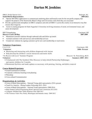 Darius M. Jenkins 
HBCU Pride Nation LLC. Raleigh, NC 
South District Representative 2009-2012 
· Operate MS Office applications to communicate marketing plans and hosted-events for the non-profit company that 
supports the purpose of the Historically Black College and Universities with which they are associated 
· Provide a professional atmosphere on HBCU campuses and unite all HBCU’s across the country in an interactive way that 
ensures their longevity 
· Assist in creating programs for Saint Augustine’s University involving awareness of social, environmental issues, and 
career development 
RDI Telemarketing Cincinnati, OH 
Discover Card Call Rep. 2007-2009 
· Maintained customer relations through outbound calls and follow up emails 
· Assisted customers with card services and membership services 
· Created new relations by signing customers up for new card membership or reactivation. 
Volunteer Experience 
F.A.C.E.S Cincinnati, OH 
Volunteer 2006- Present 
· Mentoring and interacting with children diagnosed with Autism 
· Help develop the children’s social interaction and motor skills 
“To Russia with Love” Summer Program Moscow/ St. Petersburg, RUS 
Volunteer Summers 2005- 2011 
· Volunteered with The Southern Ohio Dioceses to help rebuild Partnership Orphanages 
and mentor children for 2 months 
· Maintained facilities and made updates as necessary with painting, fencing, and debris removal 
Course Related Experience 
· Fraud Examination-Certified 
· Corporate conference/meeting event planning 
· Photoshop 
· Cross-cultural Communication 
Organizations & Activities 
· Union of Black Episcopalians – National Young adult representative 2014- present 
· Teach For America – Rising Leaders Fellowship 2013- 2014 
· Union of Black Episcopalians – National Youth representative 2009-2014 
· Black Student Cultural Programming Board- Special Events Commission 2012-2014 
· Collegiate 100 Black Men- Public Relations Chair 2009-2012 
· TSU Forensics Team- Pros, Poetry, Monologues and Dramatic interp.- 2009-2012 

