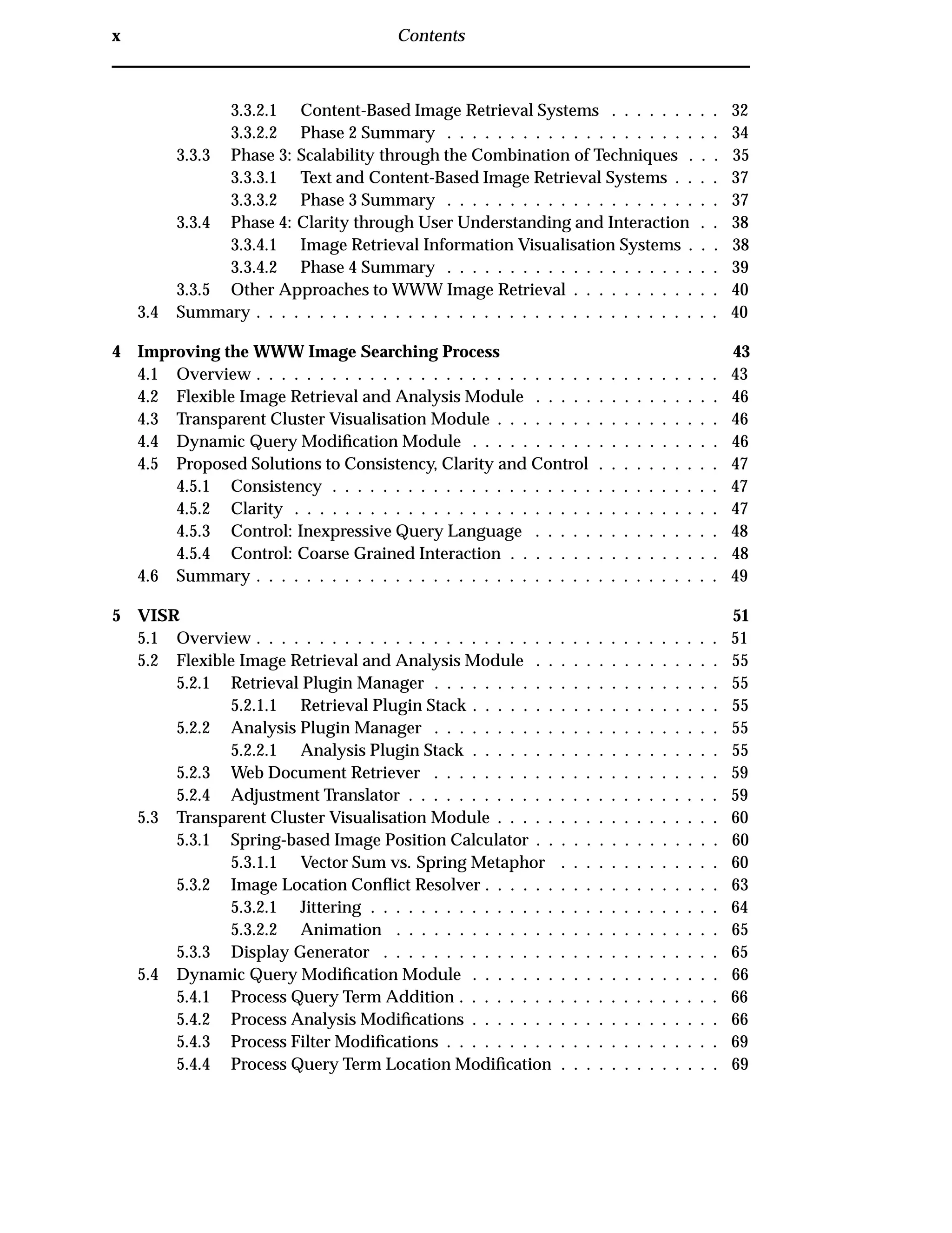 x Contents
3.3.2.1 Content-Based Image Retrieval Systems . . . . . . . . . 32
3.3.2.2 Phase 2 Summary . . . . . . . . . . . . . . . . . . . . . . 34
3.3.3 Phase 3: Scalability through the Combination of Techniques . . . 35
3.3.3.1 Text and Content-Based Image Retrieval Systems . . . . 37
3.3.3.2 Phase 3 Summary . . . . . . . . . . . . . . . . . . . . . . 37
3.3.4 Phase 4: Clarity through User Understanding and Interaction . . 38
3.3.4.1 Image Retrieval Information Visualisation Systems . . . 38
3.3.4.2 Phase 4 Summary . . . . . . . . . . . . . . . . . . . . . . 39
3.3.5 Other Approaches to WWW Image Retrieval . . . . . . . . . . . . 40
3.4 Summary . . . . . . . . . . . . . . . . . . . . . . . . . . . . . . . . . . . . . 40
4 Improving the WWW Image Searching Process 43
4.1 Overview . . . . . . . . . . . . . . . . . . . . . . . . . . . . . . . . . . . . . 43
4.2 Flexible Image Retrieval and Analysis Module . . . . . . . . . . . . . . . 46
4.3 Transparent Cluster Visualisation Module . . . . . . . . . . . . . . . . . . 46
4.4 Dynamic Query Modiﬁcation Module . . . . . . . . . . . . . . . . . . . . 46
4.5 Proposed Solutions to Consistency, Clarity and Control . . . . . . . . . . 47
4.5.1 Consistency . . . . . . . . . . . . . . . . . . . . . . . . . . . . . . . 47
4.5.2 Clarity . . . . . . . . . . . . . . . . . . . . . . . . . . . . . . . . . . 47
4.5.3 Control: Inexpressive Query Language . . . . . . . . . . . . . . . 48
4.5.4 Control: Coarse Grained Interaction . . . . . . . . . . . . . . . . . 48
4.6 Summary . . . . . . . . . . . . . . . . . . . . . . . . . . . . . . . . . . . . . 49
5 VISR 51
5.1 Overview . . . . . . . . . . . . . . . . . . . . . . . . . . . . . . . . . . . . . 51
5.2 Flexible Image Retrieval and Analysis Module . . . . . . . . . . . . . . . 55
5.2.1 Retrieval Plugin Manager . . . . . . . . . . . . . . . . . . . . . . . 55
5.2.1.1 Retrieval Plugin Stack . . . . . . . . . . . . . . . . . . . . 55
5.2.2 Analysis Plugin Manager . . . . . . . . . . . . . . . . . . . . . . . 55
5.2.2.1 Analysis Plugin Stack . . . . . . . . . . . . . . . . . . . . 55
5.2.3 Web Document Retriever . . . . . . . . . . . . . . . . . . . . . . . 59
5.2.4 Adjustment Translator . . . . . . . . . . . . . . . . . . . . . . . . . 59
5.3 Transparent Cluster Visualisation Module . . . . . . . . . . . . . . . . . . 60
5.3.1 Spring-based Image Position Calculator . . . . . . . . . . . . . . . 60
5.3.1.1 Vector Sum vs. Spring Metaphor . . . . . . . . . . . . . 60
5.3.2 Image Location Conﬂict Resolver . . . . . . . . . . . . . . . . . . . 63
5.3.2.1 Jittering . . . . . . . . . . . . . . . . . . . . . . . . . . . . 64
5.3.2.2 Animation . . . . . . . . . . . . . . . . . . . . . . . . . . 65
5.3.3 Display Generator . . . . . . . . . . . . . . . . . . . . . . . . . . . 65
5.4 Dynamic Query Modiﬁcation Module . . . . . . . . . . . . . . . . . . . . 66
5.4.1 Process Query Term Addition . . . . . . . . . . . . . . . . . . . . . 66
5.4.2 Process Analysis Modiﬁcations . . . . . . . . . . . . . . . . . . . . 66
5.4.3 Process Filter Modiﬁcations . . . . . . . . . . . . . . . . . . . . . . 69
5.4.4 Process Query Term Location Modiﬁcation . . . . . . . . . . . . . 69
 
