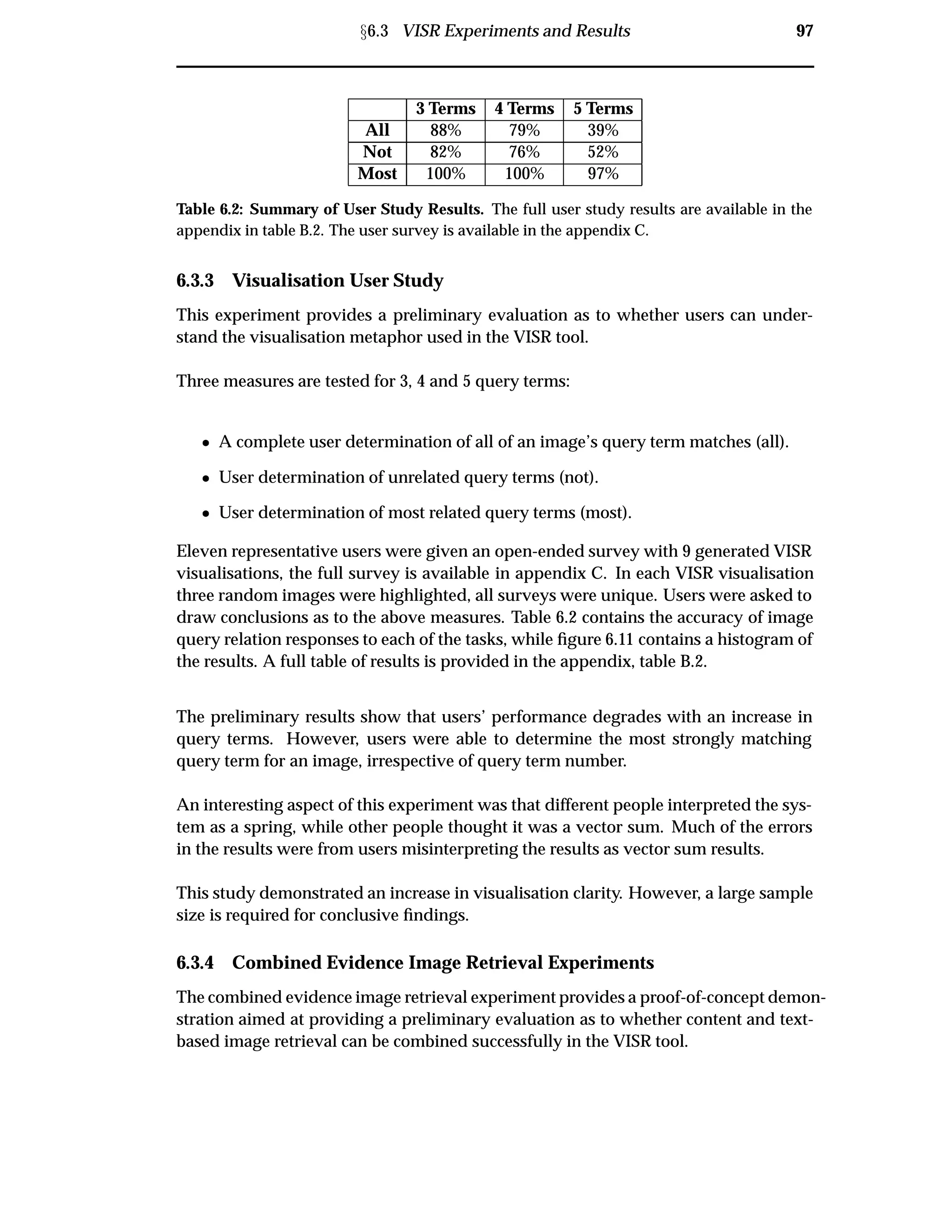 Ü6.3 VISR Experiments and Results 97
3 Terms 4 Terms 5 Terms
All 88% 79% 39%
Not 82% 76% 52%
Most 100% 100% 97%
Table 6.2: Summary of User Study Results. The full user study results are available in the
appendix in table B.2. The user survey is available in the appendix C.
6.3.3 Visualisation User Study
This experiment provides a preliminary evaluation as to whether users can under-
stand the visualisation metaphor used in the VISR tool.
Three measures are tested for 3, 4 and 5 query terms:
¯ A complete user determination of all of an image’s query term matches (all).
¯ User determination of unrelated query terms (not).
¯ User determination of most related query terms (most).
Eleven representative users were given an open-ended survey with 9 generated VISR
visualisations, the full survey is available in appendix C. In each VISR visualisation
three random images were highlighted, all surveys were unique. Users were asked to
draw conclusions as to the above measures. Table 6.2 contains the accuracy of image
query relation responses to each of the tasks, while ﬁgure 6.11 contains a histogram of
the results. A full table of results is provided in the appendix, table B.2.
The preliminary results show that users’ performance degrades with an increase in
query terms. However, users were able to determine the most strongly matching
query term for an image, irrespective of query term number.
An interesting aspect of this experiment was that different people interpreted the sys-
tem as a spring, while other people thought it was a vector sum. Much of the errors
in the results were from users misinterpreting the results as vector sum results.
This study demonstrated an increase in visualisation clarity. However, a large sample
size is required for conclusive ﬁndings.
6.3.4 Combined Evidence Image Retrieval Experiments
The combined evidence image retrieval experiment provides a proof-of-concept demon-
stration aimed at providing a preliminary evaluation as to whether content and text-
based image retrieval can be combined successfully in the VISR tool.
 