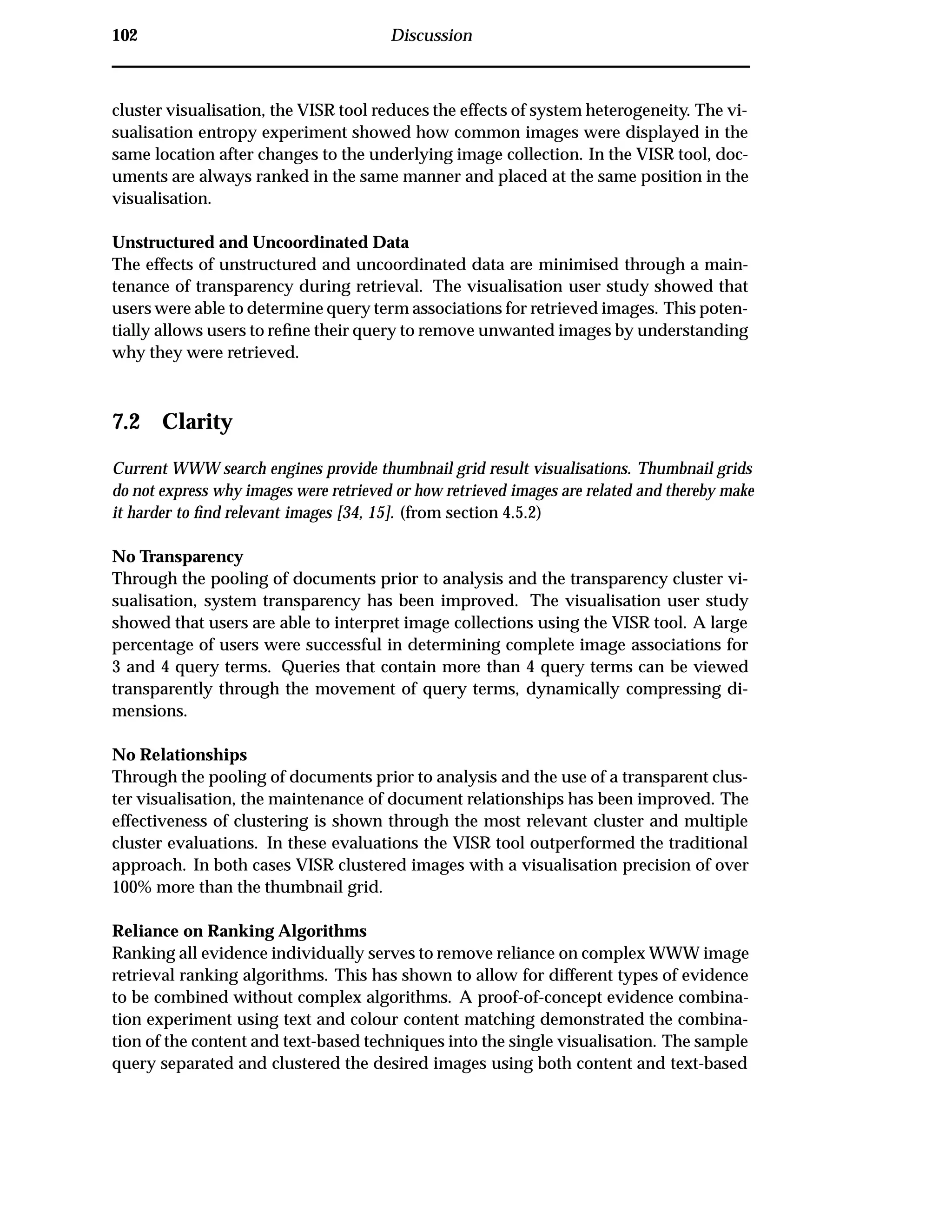 102 Discussion
cluster visualisation, the VISR tool reduces the effects of system heterogeneity. The vi-
sualisation entropy experiment showed how common images were displayed in the
same location after changes to the underlying image collection. In the VISR tool, doc-
uments are always ranked in the same manner and placed at the same position in the
visualisation.
Unstructured and Uncoordinated Data
The effects of unstructured and uncoordinated data are minimised through a main-
tenance of transparency during retrieval. The visualisation user study showed that
users were able to determine query term associations for retrieved images. This poten-
tially allows users to reﬁne their query to remove unwanted images by understanding
why they were retrieved.
7.2 Clarity
Current WWW search engines provide thumbnail grid result visualisations. Thumbnail grids
do not express why images were retrieved or how retrieved images are related and thereby make
it harder to ﬁnd relevant images [34, 15]. (from section 4.5.2)
No Transparency
Through the pooling of documents prior to analysis and the transparency cluster vi-
sualisation, system transparency has been improved. The visualisation user study
showed that users are able to interpret image collections using the VISR tool. A large
percentage of users were successful in determining complete image associations for
3 and 4 query terms. Queries that contain more than 4 query terms can be viewed
transparently through the movement of query terms, dynamically compressing di-
mensions.
No Relationships
Through the pooling of documents prior to analysis and the use of a transparent clus-
ter visualisation, the maintenance of document relationships has been improved. The
effectiveness of clustering is shown through the most relevant cluster and multiple
cluster evaluations. In these evaluations the VISR tool outperformed the traditional
approach. In both cases VISR clustered images with a visualisation precision of over
100% more than the thumbnail grid.
Reliance on Ranking Algorithms
Ranking all evidence individually serves to remove reliance on complex WWW image
retrieval ranking algorithms. This has shown to allow for different types of evidence
to be combined without complex algorithms. A proof-of-concept evidence combina-
tion experiment using text and colour content matching demonstrated the combina-
tion of the content and text-based techniques into the single visualisation. The sample
query separated and clustered the desired images using both content and text-based
 