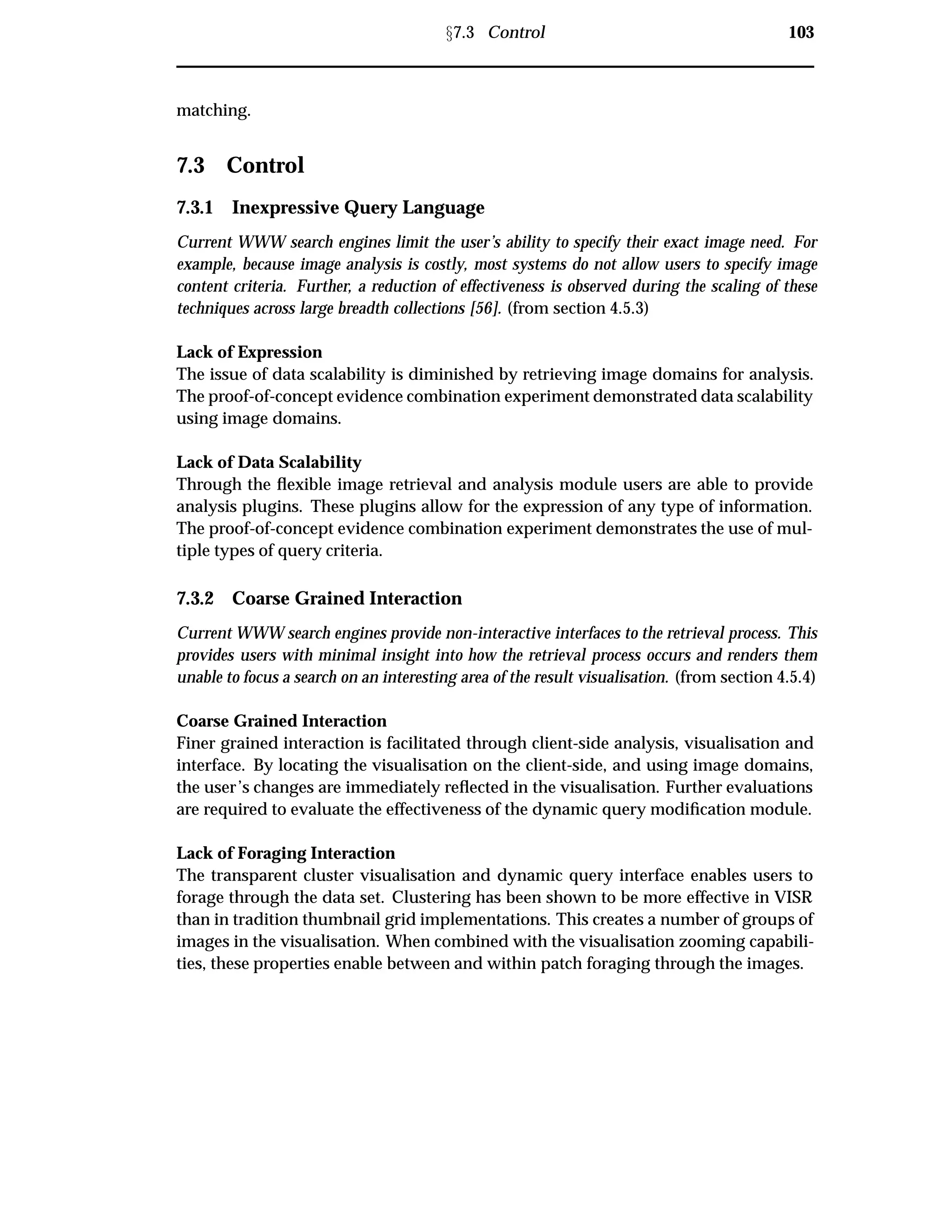 Ü7.3 Control 103
matching.
7.3 Control
7.3.1 Inexpressive Query Language
Current WWW search engines limit the user’s ability to specify their exact image need. For
example, because image analysis is costly, most systems do not allow users to specify image
content criteria. Further, a reduction of effectiveness is observed during the scaling of these
techniques across large breadth collections [56]. (from section 4.5.3)
Lack of Expression
The issue of data scalability is diminished by retrieving image domains for analysis.
The proof-of-concept evidence combination experiment demonstrated data scalability
using image domains.
Lack of Data Scalability
Through the ﬂexible image retrieval and analysis module users are able to provide
analysis plugins. These plugins allow for the expression of any type of information.
The proof-of-concept evidence combination experiment demonstrates the use of mul-
tiple types of query criteria.
7.3.2 Coarse Grained Interaction
Current WWW search engines provide non-interactive interfaces to the retrieval process. This
provides users with minimal insight into how the retrieval process occurs and renders them
unable to focus a search on an interesting area of the result visualisation. (from section 4.5.4)
Coarse Grained Interaction
Finer grained interaction is facilitated through client-side analysis, visualisation and
interface. By locating the visualisation on the client-side, and using image domains,
the user’s changes are immediately reﬂected in the visualisation. Further evaluations
are required to evaluate the effectiveness of the dynamic query modiﬁcation module.
Lack of Foraging Interaction
The transparent cluster visualisation and dynamic query interface enables users to
forage through the data set. Clustering has been shown to be more effective in VISR
than in tradition thumbnail grid implementations. This creates a number of groups of
images in the visualisation. When combined with the visualisation zooming capabili-
ties, these properties enable between and within patch foraging through the images.
 