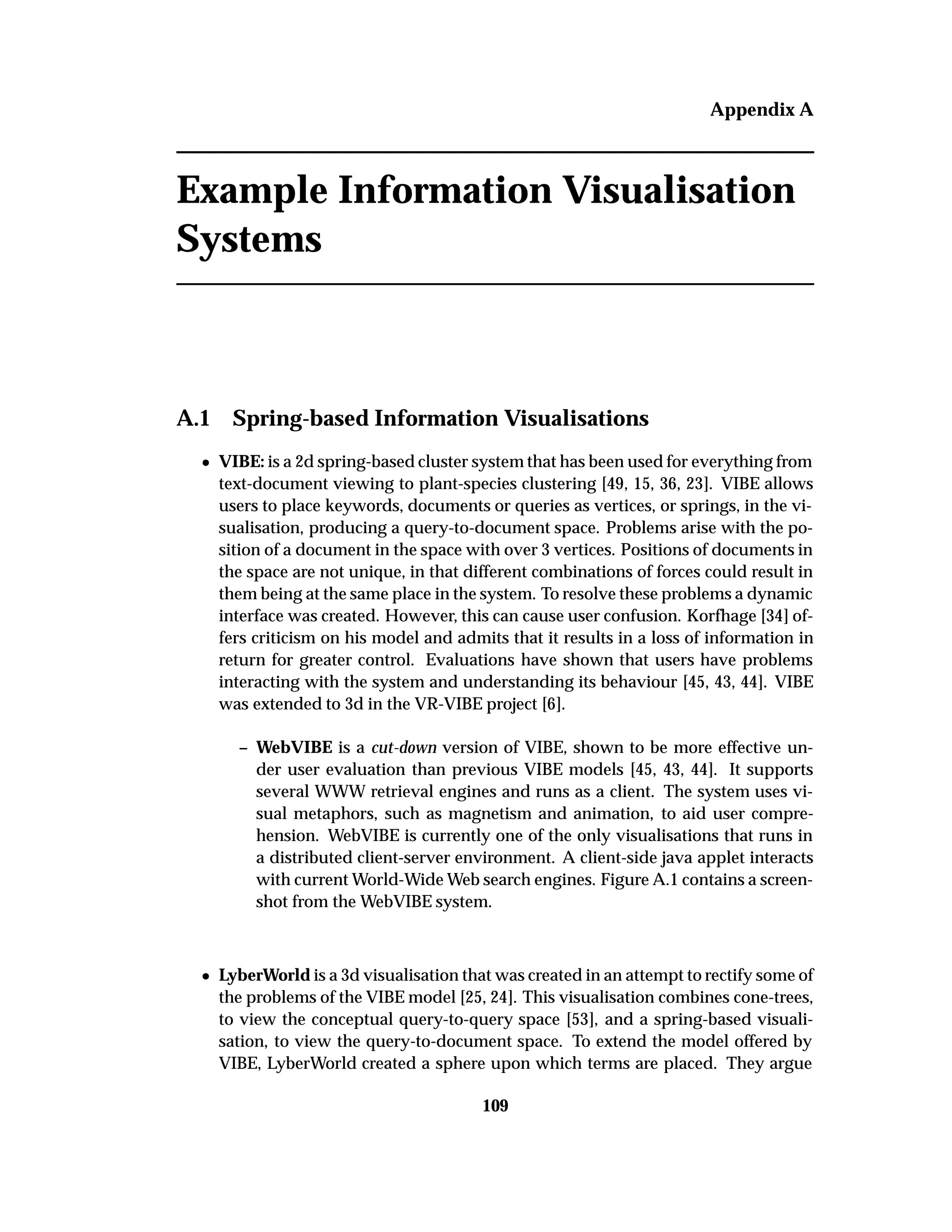 Appendix A
Example Information Visualisation
Systems
A.1 Spring-based Information Visualisations
¯ VIBE: is a 2d spring-based cluster system that has been used for everything from
text-document viewing to plant-species clustering [49, 15, 36, 23]. VIBE allows
users to place keywords, documents or queries as vertices, or springs, in the vi-
sualisation, producing a query-to-document space. Problems arise with the po-
sition of a document in the space with over 3 vertices. Positions of documents in
the space are not unique, in that different combinations of forces could result in
them being at the same place in the system. To resolve these problems a dynamic
interface was created. However, this can cause user confusion. Korfhage [34] of-
fers criticism on his model and admits that it results in a loss of information in
return for greater control. Evaluations have shown that users have problems
interacting with the system and understanding its behaviour [45, 43, 44]. VIBE
was extended to 3d in the VR-VIBE project [6].
– WebVIBE is a cut-down version of VIBE, shown to be more effective un-
der user evaluation than previous VIBE models [45, 43, 44]. It supports
several WWW retrieval engines and runs as a client. The system uses vi-
sual metaphors, such as magnetism and animation, to aid user compre-
hension. WebVIBE is currently one of the only visualisations that runs in
a distributed client-server environment. A client-side java applet interacts
with current World-Wide Web search engines. Figure A.1 contains a screen-
shot from the WebVIBE system.
¯ LyberWorld is a 3d visualisation that was created in an attempt to rectify some of
the problems of the VIBE model [25, 24]. This visualisation combines cone-trees,
to view the conceptual query-to-query space [53], and a spring-based visuali-
sation, to view the query-to-document space. To extend the model offered by
VIBE, LyberWorld created a sphere upon which terms are placed. They argue
109
 