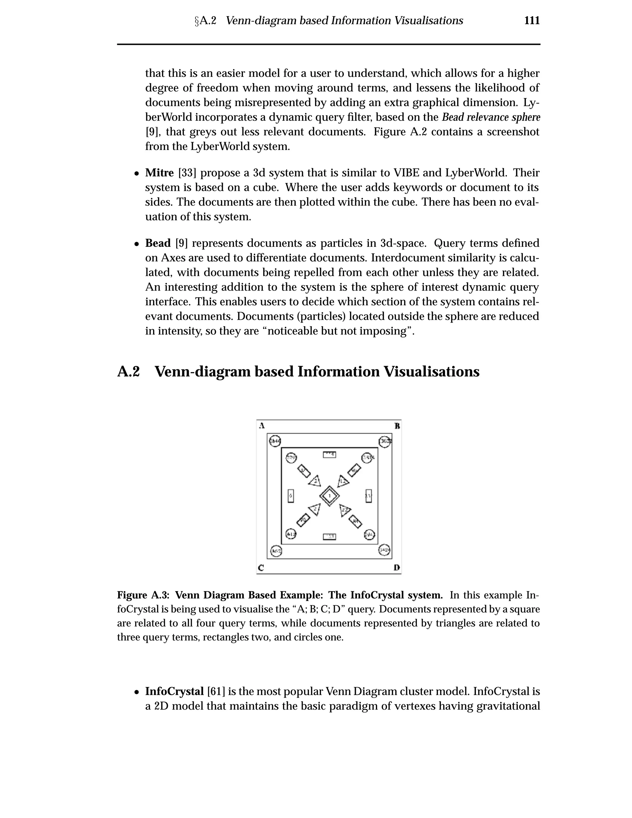 ÜA.2 Venn-diagram based Information Visualisations 111
that this is an easier model for a user to understand, which allows for a higher
degree of freedom when moving around terms, and lessens the likelihood of
documents being misrepresented by adding an extra graphical dimension. Ly-
berWorld incorporates a dynamic query ﬁlter, based on the Bead relevance sphere
[9], that greys out less relevant documents. Figure A.2 contains a screenshot
from the LyberWorld system.
¯ Mitre [33] propose a 3d system that is similar to VIBE and LyberWorld. Their
system is based on a cube. Where the user adds keywords or document to its
sides. The documents are then plotted within the cube. There has been no eval-
uation of this system.
¯ Bead [9] represents documents as particles in 3d-space. Query terms deﬁned
on Axes are used to differentiate documents. Interdocument similarity is calcu-
lated, with documents being repelled from each other unless they are related.
An interesting addition to the system is the sphere of interest dynamic query
interface. This enables users to decide which section of the system contains rel-
evant documents. Documents (particles) located outside the sphere are reduced
in intensity, so they are “noticeable but not imposing”.
A.2 Venn-diagram based Information Visualisations
Figure A.3: Venn Diagram Based Example: The InfoCrystal system. In this example In-
foCrystal is being used to visualise the “A; B; C; D” query. Documents represented by a square
are related to all four query terms, while documents represented by triangles are related to
three query terms, rectangles two, and circles one.
¯ InfoCrystal [61] is the most popular Venn Diagram cluster model. InfoCrystal is
a 2D model that maintains the basic paradigm of vertexes having gravitational
 