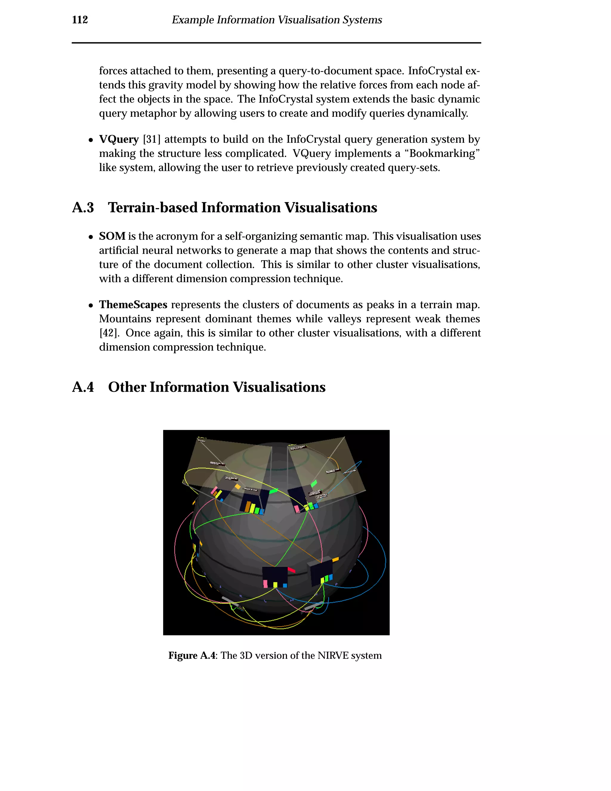 112 Example Information Visualisation Systems
forces attached to them, presenting a query-to-document space. InfoCrystal ex-
tends this gravity model by showing how the relative forces from each node af-
fect the objects in the space. The InfoCrystal system extends the basic dynamic
query metaphor by allowing users to create and modify queries dynamically.
¯ VQuery [31] attempts to build on the InfoCrystal query generation system by
making the structure less complicated. VQuery implements a “Bookmarking”
like system, allowing the user to retrieve previously created query-sets.
A.3 Terrain-based Information Visualisations
¯ SOM is the acronym for a self-organizing semantic map. This visualisation uses
artiﬁcial neural networks to generate a map that shows the contents and struc-
ture of the document collection. This is similar to other cluster visualisations,
with a different dimension compression technique.
¯ ThemeScapes represents the clusters of documents as peaks in a terrain map.
Mountains represent dominant themes while valleys represent weak themes
[42]. Once again, this is similar to other cluster visualisations, with a different
dimension compression technique.
A.4 Other Information Visualisations
Figure A.4: The 3D version of the NIRVE system
 