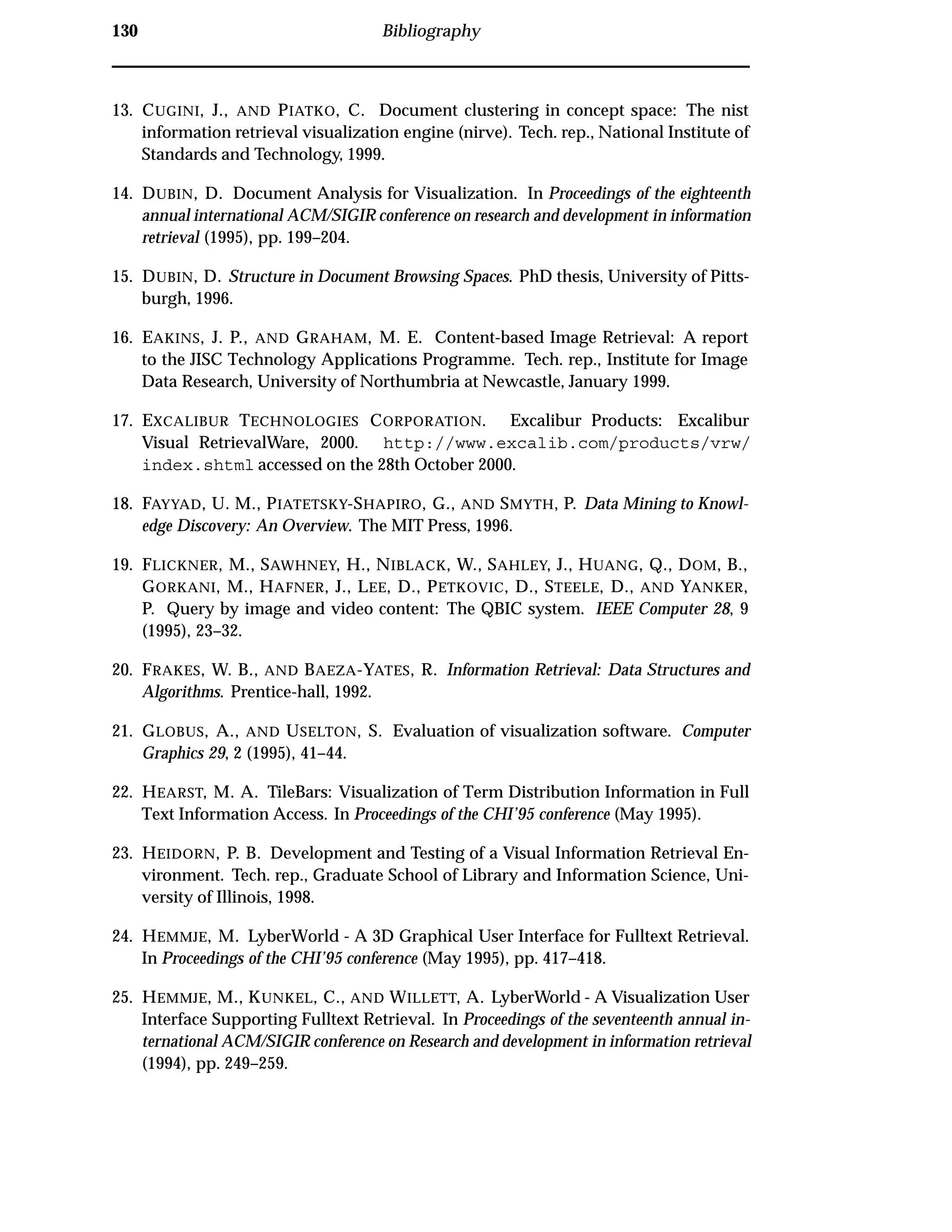 130 Bibliography
13. CUGINI, J., AND PIATKO, C. Document clustering in concept space: The nist
information retrieval visualization engine (nirve). Tech. rep., National Institute of
Standards and Technology, 1999.
14. DUBIN, D. Document Analysis for Visualization. In Proceedings of the eighteenth
annual international ACM/SIGIR conference on research and development in information
retrieval (1995), pp. 199–204.
15. DUBIN, D. Structure in Document Browsing Spaces. PhD thesis, University of Pitts-
burgh, 1996.
16. EAKINS, J. P., AND GRAHAM, M. E. Content-based Image Retrieval: A report
to the JISC Technology Applications Programme. Tech. rep., Institute for Image
Data Research, University of Northumbria at Newcastle, January 1999.
17. EXCALIBUR TECHNOLOGIES CORPORATION. Excalibur Products: Excalibur
Visual RetrievalWare, 2000. http://www.excalib.com/products/vrw/
index.shtml accessed on the 28th October 2000.
18. FAYYAD, U. M., PIATETSKY-SHAPIRO, G., AND SMYTH, P. Data Mining to Knowl-
edge Discovery: An Overview. The MIT Press, 1996.
19. FLICKNER, M., SAWHNEY, H., NIBLACK, W., SAHLEY, J., HUANG, Q., DOM, B.,
GORKANI, M., HAFNER, J., LEE, D., PETKOVIC, D., STEELE, D., AND YANKER,
P. Query by image and video content: The QBIC system. IEEE Computer 28, 9
(1995), 23–32.
20. FRAKES, W. B., AND BAEZA-YATES, R. Information Retrieval: Data Structures and
Algorithms. Prentice-hall, 1992.
21. GLOBUS, A., AND USELTON, S. Evaluation of visualization software. Computer
Graphics 29, 2 (1995), 41–44.
22. HEARST, M. A. TileBars: Visualization of Term Distribution Information in Full
Text Information Access. In Proceedings of the CHI’95 conference (May 1995).
23. HEIDORN, P. B. Development and Testing of a Visual Information Retrieval En-
vironment. Tech. rep., Graduate School of Library and Information Science, Uni-
versity of Illinois, 1998.
24. HEMMJE, M. LyberWorld - A 3D Graphical User Interface for Fulltext Retrieval.
In Proceedings of the CHI’95 conference (May 1995), pp. 417–418.
25. HEMMJE, M., KUNKEL, C., AND WILLETT, A. LyberWorld - A Visualization User
Interface Supporting Fulltext Retrieval. In Proceedings of the seventeenth annual in-
ternational ACM/SIGIR conference on Research and development in information retrieval
(1994), pp. 249–259.
 
