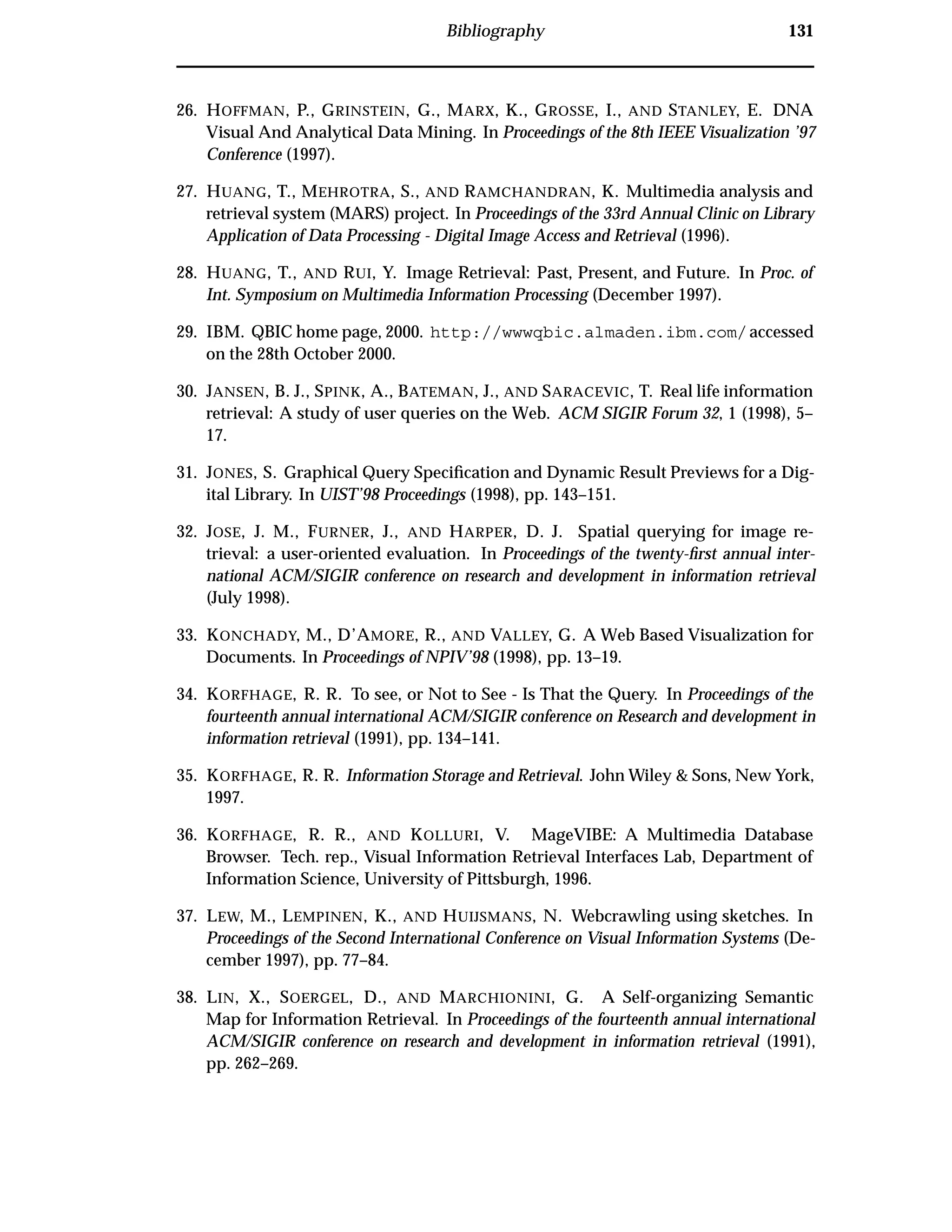 Bibliography 131
26. HOFFMAN, P., GRINSTEIN, G., MARX, K., GROSSE, I., AND STANLEY, E. DNA
Visual And Analytical Data Mining. In Proceedings of the 8th IEEE Visualization ’97
Conference (1997).
27. HUANG, T., MEHROTRA, S., AND RAMCHANDRAN, K. Multimedia analysis and
retrieval system (MARS) project. In Proceedings of the 33rd Annual Clinic on Library
Application of Data Processing - Digital Image Access and Retrieval (1996).
28. HUANG, T., AND RUI, Y. Image Retrieval: Past, Present, and Future. In Proc. of
Int. Symposium on Multimedia Information Processing (December 1997).
29. IBM. QBIC home page, 2000. http://wwwqbic.almaden.ibm.com/accessed
on the 28th October 2000.
30. JANSEN, B. J., SPINK, A., BATEMAN, J., AND SARACEVIC, T. Real life information
retrieval: A study of user queries on the Web. ACM SIGIR Forum 32, 1 (1998), 5–
17.
31. JONES, S. Graphical Query Speciﬁcation and Dynamic Result Previews for a Dig-
ital Library. In UIST’98 Proceedings (1998), pp. 143–151.
32. JOSE, J. M., FURNER, J., AND HARPER, D. J. Spatial querying for image re-
trieval: a user-oriented evaluation. In Proceedings of the twenty-ﬁrst annual inter-
national ACM/SIGIR conference on research and development in information retrieval
(July 1998).
33. KONCHADY, M., D’AMORE, R., AND VALLEY, G. A Web Based Visualization for
Documents. In Proceedings of NPIV’98 (1998), pp. 13–19.
34. KORFHAGE, R. R. To see, or Not to See - Is That the Query. In Proceedings of the
fourteenth annual international ACM/SIGIR conference on Research and development in
information retrieval (1991), pp. 134–141.
35. KORFHAGE, R. R. Information Storage and Retrieval. John Wiley & Sons, New York,
1997.
36. KORFHAGE, R. R., AND KOLLURI, V. MageVIBE: A Multimedia Database
Browser. Tech. rep., Visual Information Retrieval Interfaces Lab, Department of
Information Science, University of Pittsburgh, 1996.
37. LEW, M., LEMPINEN, K., AND HUIJSMANS, N. Webcrawling using sketches. In
Proceedings of the Second International Conference on Visual Information Systems (De-
cember 1997), pp. 77–84.
38. LIN, X., SOERGEL, D., AND MARCHIONINI, G. A Self-organizing Semantic
Map for Information Retrieval. In Proceedings of the fourteenth annual international
ACM/SIGIR conference on research and development in information retrieval (1991),
pp. 262–269.
 