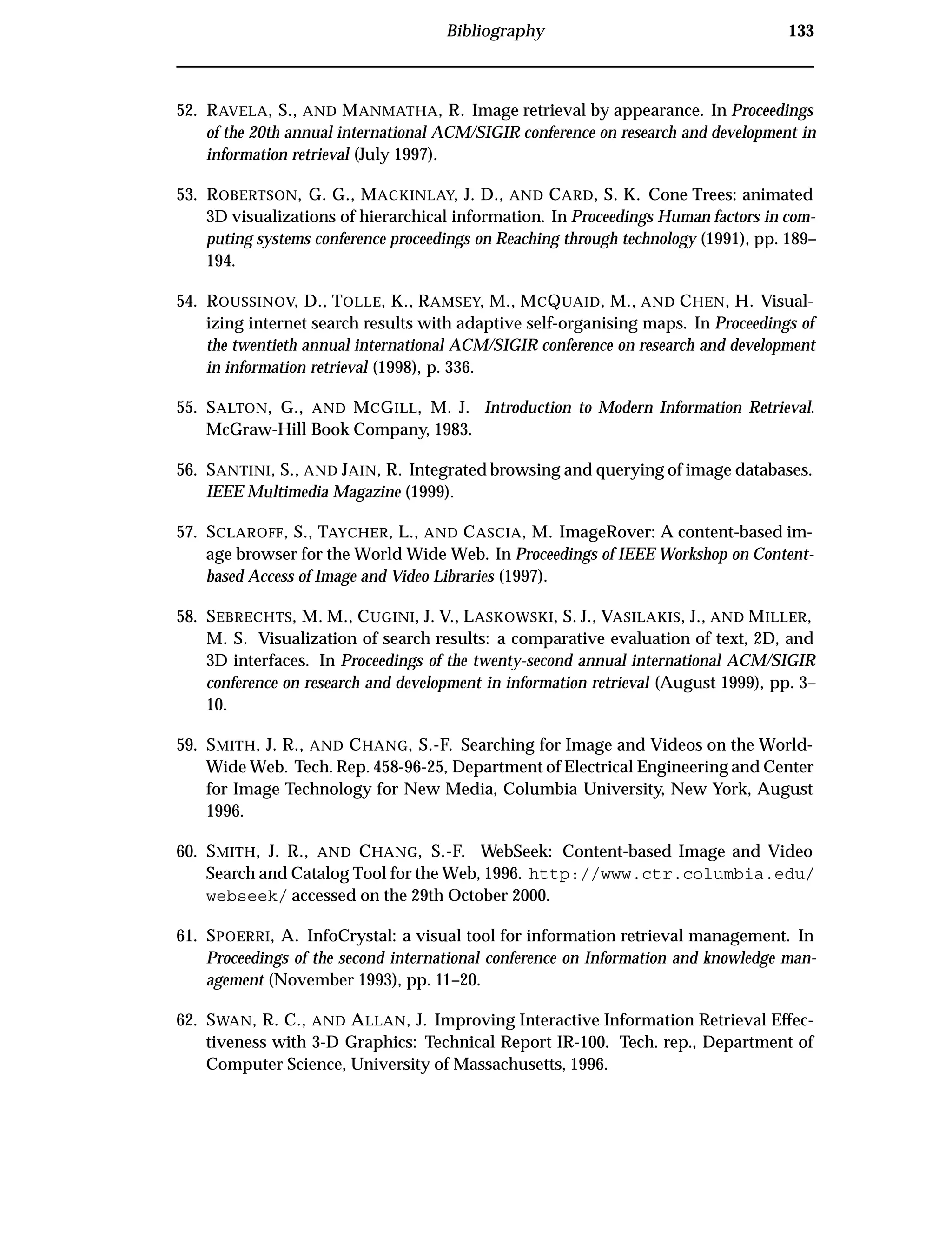 Bibliography 133
52. RAVELA, S., AND MANMATHA, R. Image retrieval by appearance. In Proceedings
of the 20th annual international ACM/SIGIR conference on research and development in
information retrieval (July 1997).
53. ROBERTSON, G. G., MACKINLAY, J. D., AND CARD, S. K. Cone Trees: animated
3D visualizations of hierarchical information. In Proceedings Human factors in com-
puting systems conference proceedings on Reaching through technology (1991), pp. 189–
194.
54. ROUSSINOV, D., TOLLE, K., RAMSEY, M., MCQUAID, M., AND CHEN, H. Visual-
izing internet search results with adaptive self-organising maps. In Proceedings of
the twentieth annual international ACM/SIGIR conference on research and development
in information retrieval (1998), p. 336.
55. SALTON, G., AND MCGILL, M. J. Introduction to Modern Information Retrieval.
McGraw-Hill Book Company, 1983.
56. SANTINI, S., AND JAIN, R. Integrated browsing and querying of image databases.
IEEE Multimedia Magazine (1999).
57. SCLAROFF, S., TAYCHER, L., AND CASCIA, M. ImageRover: A content-based im-
age browser for the World Wide Web. In Proceedings of IEEE Workshop on Content-
based Access of Image and Video Libraries (1997).
58. SEBRECHTS, M. M., CUGINI, J. V., LASKOWSKI, S. J., VASILAKIS, J., AND MILLER,
M. S. Visualization of search results: a comparative evaluation of text, 2D, and
3D interfaces. In Proceedings of the twenty-second annual international ACM/SIGIR
conference on research and development in information retrieval (August 1999), pp. 3–
10.
59. SMITH, J. R., AND CHANG, S.-F. Searching for Image and Videos on the World-
Wide Web. Tech. Rep. 458-96-25, Department of Electrical Engineering and Center
for Image Technology for New Media, Columbia University, New York, August
1996.
60. SMITH, J. R., AND CHANG, S.-F. WebSeek: Content-based Image and Video
Search and Catalog Tool for the Web, 1996. http://www.ctr.columbia.edu/
webseek/ accessed on the 29th October 2000.
61. SPOERRI, A. InfoCrystal: a visual tool for information retrieval management. In
Proceedings of the second international conference on Information and knowledge man-
agement (November 1993), pp. 11–20.
62. SWAN, R. C., AND ALLAN, J. Improving Interactive Information Retrieval Effec-
tiveness with 3-D Graphics: Technical Report IR-100. Tech. rep., Department of
Computer Science, University of Massachusetts, 1996.
 