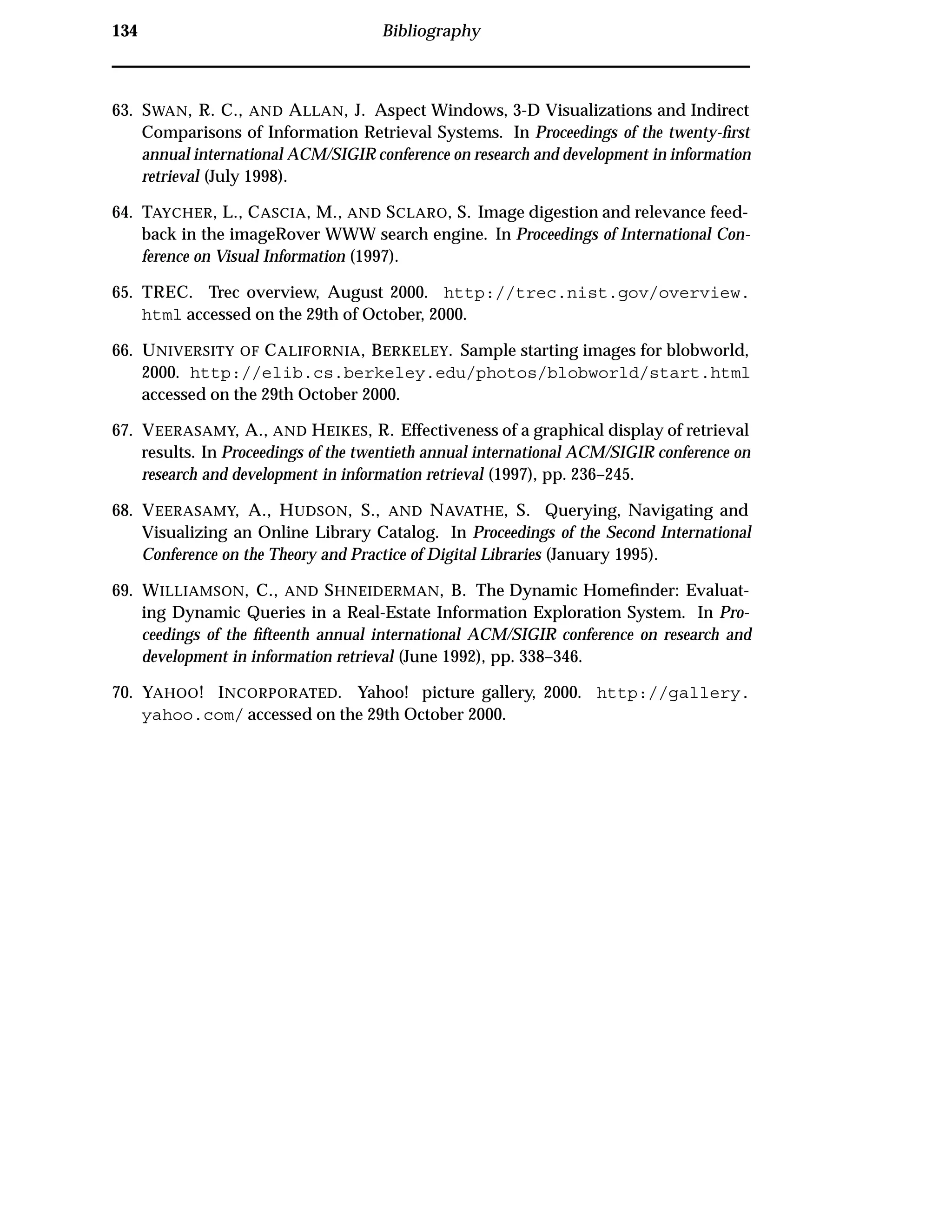 134 Bibliography
63. SWAN, R. C., AND ALLAN, J. Aspect Windows, 3-D Visualizations and Indirect
Comparisons of Information Retrieval Systems. In Proceedings of the twenty-ﬁrst
annual international ACM/SIGIR conference on research and development in information
retrieval (July 1998).
64. TAYCHER, L., CASCIA, M., AND SCLARO, S. Image digestion and relevance feed-
back in the imageRover WWW search engine. In Proceedings of International Con-
ference on Visual Information (1997).
65. TREC. Trec overview, August 2000. http://trec.nist.gov/overview.
html accessed on the 29th of October, 2000.
66. UNIVERSITY OF CALIFORNIA, BERKELEY. Sample starting images for blobworld,
2000. http://elib.cs.berkeley.edu/photos/blobworld/start.html
accessed on the 29th October 2000.
67. VEERASAMY, A., AND HEIKES, R. Effectiveness of a graphical display of retrieval
results. In Proceedings of the twentieth annual international ACM/SIGIR conference on
research and development in information retrieval (1997), pp. 236–245.
68. VEERASAMY, A., HUDSON, S., AND NAVATHE, S. Querying, Navigating and
Visualizing an Online Library Catalog. In Proceedings of the Second International
Conference on the Theory and Practice of Digital Libraries (January 1995).
69. WILLIAMSON, C., AND SHNEIDERMAN, B. The Dynamic Homeﬁnder: Evaluat-
ing Dynamic Queries in a Real-Estate Information Exploration System. In Pro-
ceedings of the ﬁfteenth annual international ACM/SIGIR conference on research and
development in information retrieval (June 1992), pp. 338–346.
70. YAHOO! INCORPORATED. Yahoo! picture gallery, 2000. http://gallery.
yahoo.com/ accessed on the 29th October 2000.
 