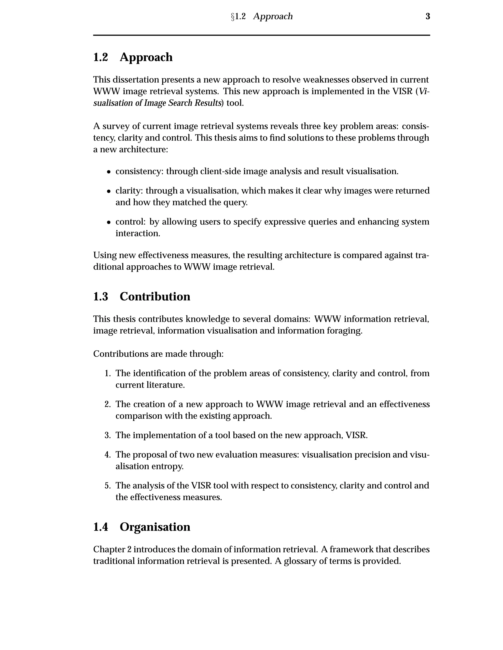 Ü1.2 Approach 3
1.2 Approach
This dissertation presents a new approach to resolve weaknesses observed in current
WWW image retrieval systems. This new approach is implemented in the VISR (Vi-
sualisation of Image Search Results) tool.
A survey of current image retrieval systems reveals three key problem areas: consis-
tency, clarity and control. This thesis aims to ﬁnd solutions to these problems through
a new architecture:
¯ consistency: through client-side image analysis and result visualisation.
¯ clarity: through a visualisation, which makes it clear why images were returned
and how they matched the query.
¯ control: by allowing users to specify expressive queries and enhancing system
interaction.
Using new effectiveness measures, the resulting architecture is compared against tra-
ditional approaches to WWW image retrieval.
1.3 Contribution
This thesis contributes knowledge to several domains: WWW information retrieval,
image retrieval, information visualisation and information foraging.
Contributions are made through:
1. The identiﬁcation of the problem areas of consistency, clarity and control, from
current literature.
2. The creation of a new approach to WWW image retrieval and an effectiveness
comparison with the existing approach.
3. The implementation of a tool based on the new approach, VISR.
4. The proposal of two new evaluation measures: visualisation precision and visu-
alisation entropy.
5. The analysis of the VISR tool with respect to consistency, clarity and control and
the effectiveness measures.
1.4 Organisation
Chapter 2 introduces the domain of information retrieval. A framework that describes
traditional information retrieval is presented. A glossary of terms is provided.
 