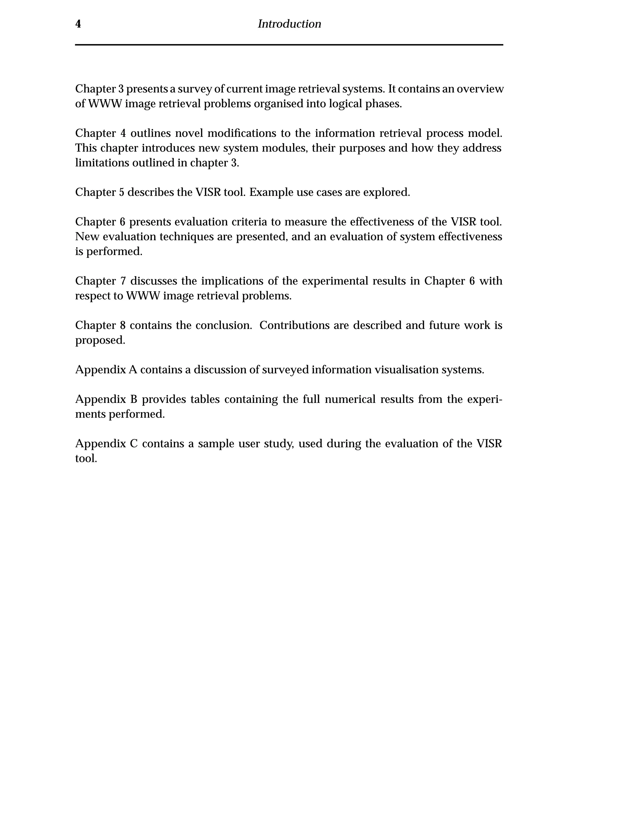 4 Introduction
Chapter 3 presents a survey of current image retrieval systems. It contains an overview
of WWW image retrieval problems organised into logical phases.
Chapter 4 outlines novel modiﬁcations to the information retrieval process model.
This chapter introduces new system modules, their purposes and how they address
limitations outlined in chapter 3.
Chapter 5 describes the VISR tool. Example use cases are explored.
Chapter 6 presents evaluation criteria to measure the effectiveness of the VISR tool.
New evaluation techniques are presented, and an evaluation of system effectiveness
is performed.
Chapter 7 discusses the implications of the experimental results in Chapter 6 with
respect to WWW image retrieval problems.
Chapter 8 contains the conclusion. Contributions are described and future work is
proposed.
Appendix A contains a discussion of surveyed information visualisation systems.
Appendix B provides tables containing the full numerical results from the experi-
ments performed.
Appendix C contains a sample user study, used during the evaluation of the VISR
tool.
 