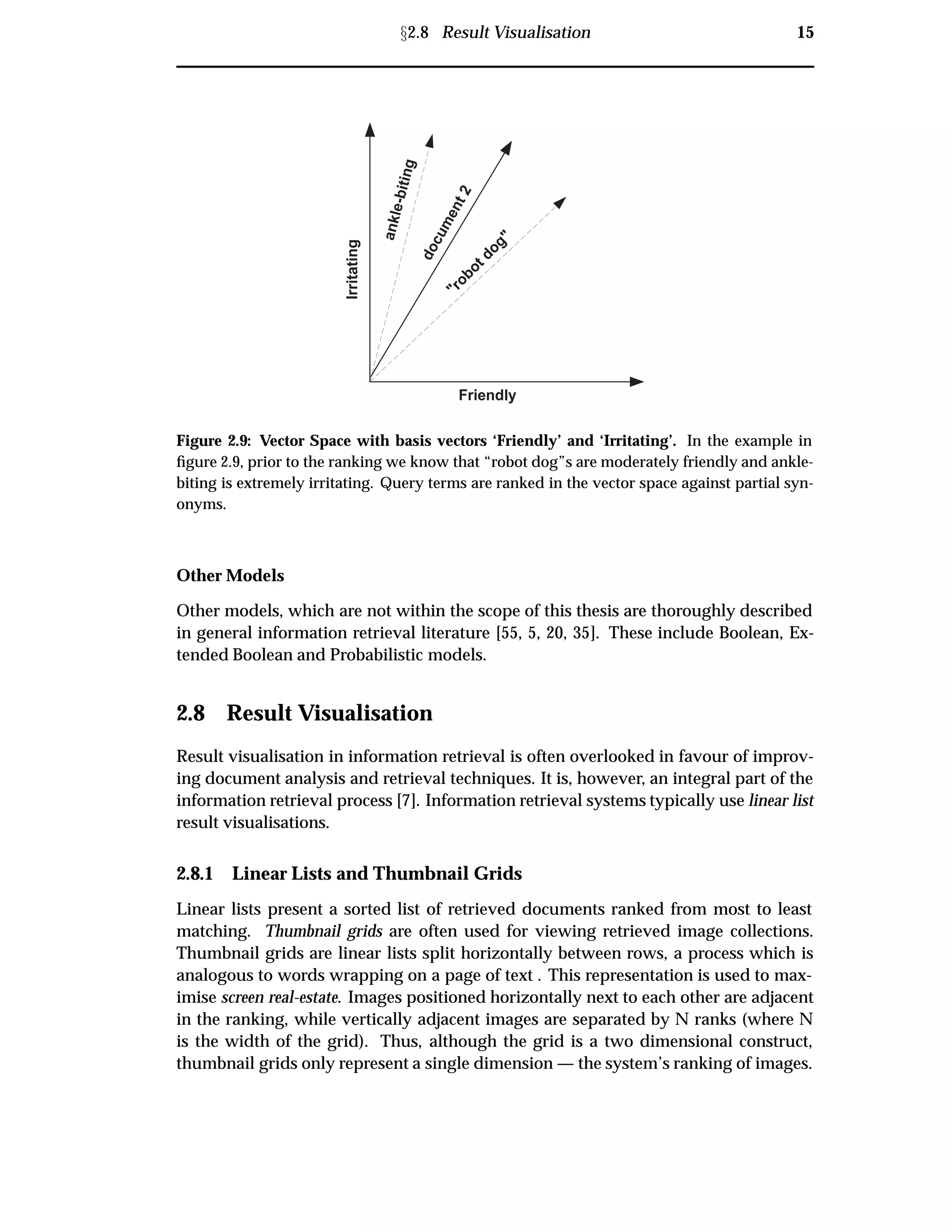 Ü2.8 Result Visualisation 15
Friendly
Irritating
"robot dog"
ankle-biting
document2
Figure 2.9: Vector Space with basis vectors ‘Friendly’ and ‘Irritating’. In the example in
ﬁgure 2.9, prior to the ranking we know that “robot dog”s are moderately friendly and ankle-
biting is extremely irritating. Query terms are ranked in the vector space against partial syn-
onyms.
Other Models
Other models, which are not within the scope of this thesis are thoroughly described
in general information retrieval literature [55, 5, 20, 35]. These include Boolean, Ex-
tended Boolean and Probabilistic models.
2.8 Result Visualisation
Result visualisation in information retrieval is often overlooked in favour of improv-
ing document analysis and retrieval techniques. It is, however, an integral part of the
information retrieval process [7]. Information retrieval systems typically use linear list
result visualisations.
2.8.1 Linear Lists and Thumbnail Grids
Linear lists present a sorted list of retrieved documents ranked from most to least
matching. Thumbnail grids are often used for viewing retrieved image collections.
Thumbnail grids are linear lists split horizontally between rows, a process which is
analogous to words wrapping on a page of text . This representation is used to max-
imise screen real-estate. Images positioned horizontally next to each other are adjacent
in the ranking, while vertically adjacent images are separated by N ranks (where N
is the width of the grid). Thus, although the grid is a two dimensional construct,
thumbnail grids only represent a single dimension — the system’s ranking of images.
 