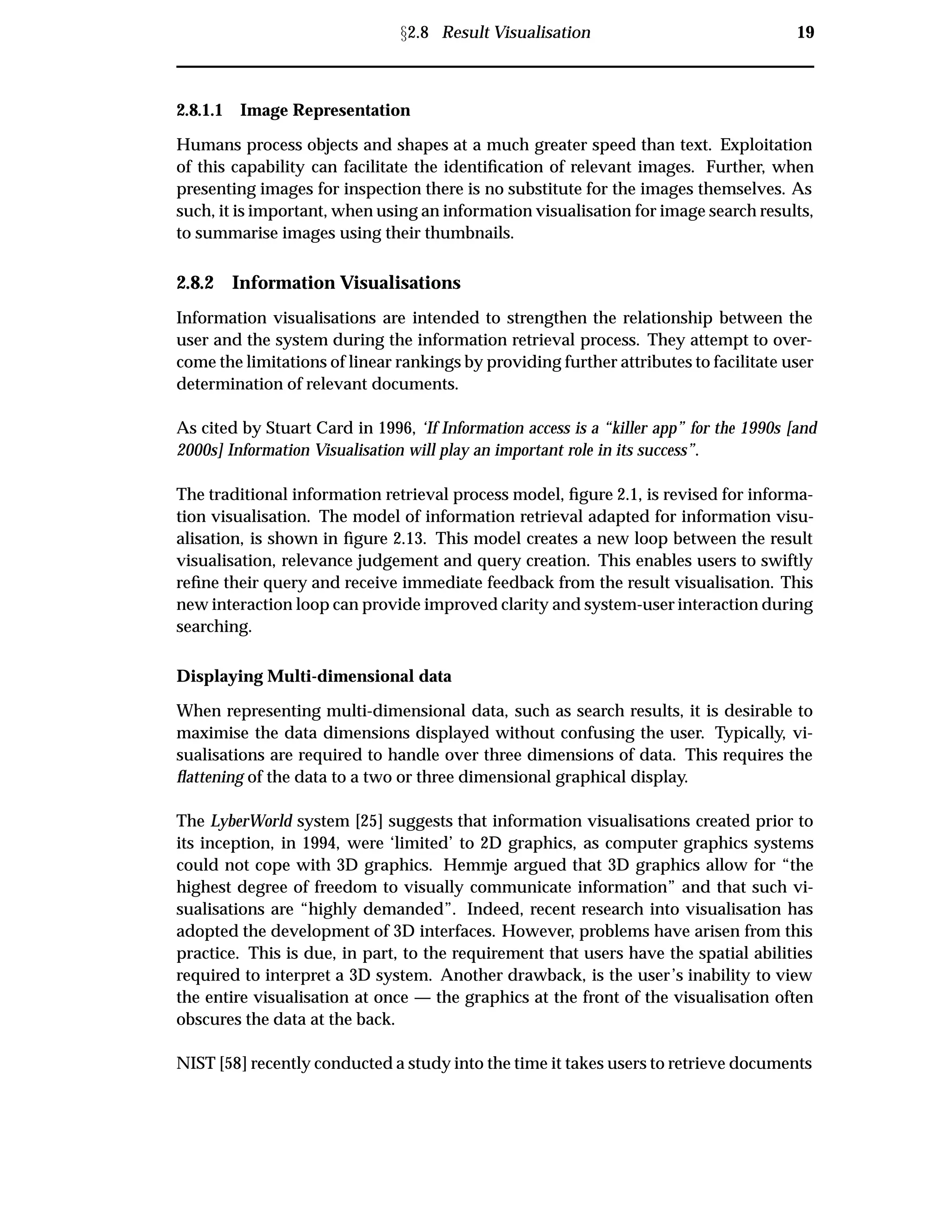 Ü2.8 Result Visualisation 19
2.8.1.1 Image Representation
Humans process objects and shapes at a much greater speed than text. Exploitation
of this capability can facilitate the identiﬁcation of relevant images. Further, when
presenting images for inspection there is no substitute for the images themselves. As
such, it is important, when using an information visualisation for image search results,
to summarise images using their thumbnails.
2.8.2 Information Visualisations
Information visualisations are intended to strengthen the relationship between the
user and the system during the information retrieval process. They attempt to over-
come the limitations of linear rankings by providing further attributes to facilitate user
determination of relevant documents.
As cited by Stuart Card in 1996, ‘If Information access is a “killer app” for the 1990s [and
2000s] Information Visualisation will play an important role in its success”.
The traditional information retrieval process model, ﬁgure 2.1, is revised for informa-
tion visualisation. The model of information retrieval adapted for information visu-
alisation, is shown in ﬁgure 2.13. This model creates a new loop between the result
visualisation, relevance judgement and query creation. This enables users to swiftly
reﬁne their query and receive immediate feedback from the result visualisation. This
new interaction loop can provide improved clarity and system-user interaction during
searching.
Displaying Multi-dimensional data
When representing multi-dimensional data, such as search results, it is desirable to
maximise the data dimensions displayed without confusing the user. Typically, vi-
sualisations are required to handle over three dimensions of data. This requires the
ﬂattening of the data to a two or three dimensional graphical display.
The LyberWorld system [25] suggests that information visualisations created prior to
its inception, in 1994, were ‘limited’ to 2D graphics, as computer graphics systems
could not cope with 3D graphics. Hemmje argued that 3D graphics allow for “the
highest degree of freedom to visually communicate information” and that such vi-
sualisations are “highly demanded”. Indeed, recent research into visualisation has
adopted the development of 3D interfaces. However, problems have arisen from this
practice. This is due, in part, to the requirement that users have the spatial abilities
required to interpret a 3D system. Another drawback, is the user’s inability to view
the entire visualisation at once — the graphics at the front of the visualisation often
obscures the data at the back.
NIST [58] recently conducted a study into the time it takes users to retrieve documents
 