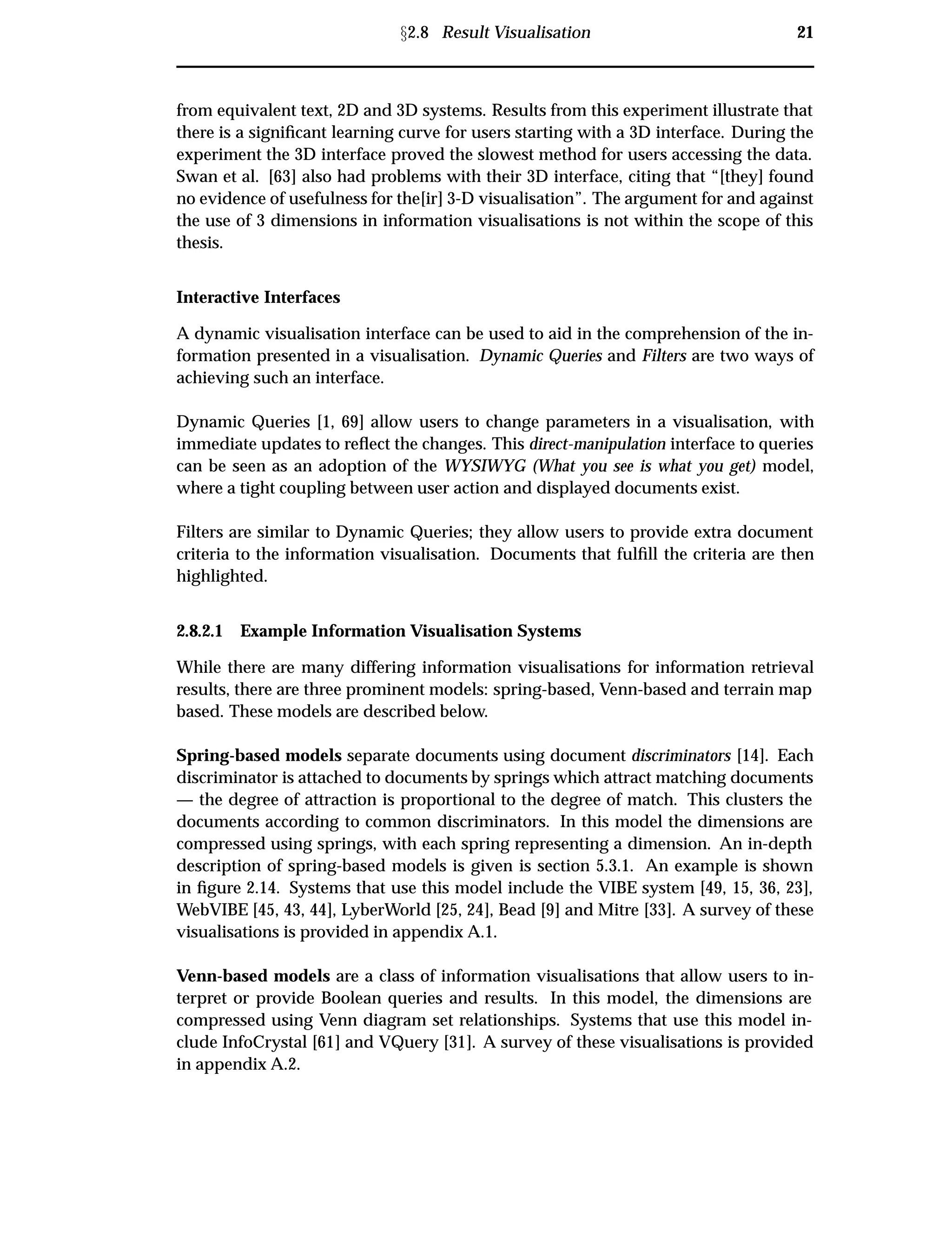 Ü2.8 Result Visualisation 21
from equivalent text, 2D and 3D systems. Results from this experiment illustrate that
there is a signiﬁcant learning curve for users starting with a 3D interface. During the
experiment the 3D interface proved the slowest method for users accessing the data.
Swan et al. [63] also had problems with their 3D interface, citing that “[they] found
no evidence of usefulness for the[ir] 3-D visualisation”. The argument for and against
the use of 3 dimensions in information visualisations is not within the scope of this
thesis.
Interactive Interfaces
A dynamic visualisation interface can be used to aid in the comprehension of the in-
formation presented in a visualisation. Dynamic Queries and Filters are two ways of
achieving such an interface.
Dynamic Queries [1, 69] allow users to change parameters in a visualisation, with
immediate updates to reﬂect the changes. This direct-manipulation interface to queries
can be seen as an adoption of the WYSIWYG (What you see is what you get) model,
where a tight coupling between user action and displayed documents exist.
Filters are similar to Dynamic Queries; they allow users to provide extra document
criteria to the information visualisation. Documents that fulﬁll the criteria are then
highlighted.
2.8.2.1 Example Information Visualisation Systems
While there are many differing information visualisations for information retrieval
results, there are three prominent models: spring-based, Venn-based and terrain map
based. These models are described below.
Spring-based models separate documents using document discriminators [14]. Each
discriminator is attached to documents by springs which attract matching documents
— the degree of attraction is proportional to the degree of match. This clusters the
documents according to common discriminators. In this model the dimensions are
compressed using springs, with each spring representing a dimension. An in-depth
description of spring-based models is given is section 5.3.1. An example is shown
in ﬁgure 2.14. Systems that use this model include the VIBE system [49, 15, 36, 23],
WebVIBE [45, 43, 44], LyberWorld [25, 24], Bead [9] and Mitre [33]. A survey of these
visualisations is provided in appendix A.1.
Venn-based models are a class of information visualisations that allow users to in-
terpret or provide Boolean queries and results. In this model, the dimensions are
compressed using Venn diagram set relationships. Systems that use this model in-
clude InfoCrystal [61] and VQuery [31]. A survey of these visualisations is provided
in appendix A.2.
 