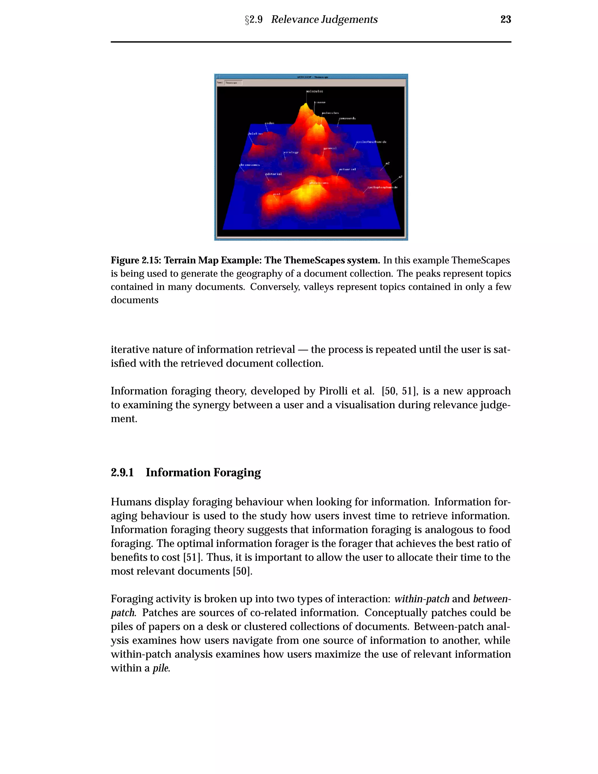 Ü2.9 Relevance Judgements 23
Figure 2.15: Terrain Map Example: The ThemeScapes system. In this example ThemeScapes
is being used to generate the geography of a document collection. The peaks represent topics
contained in many documents. Conversely, valleys represent topics contained in only a few
documents
iterative nature of information retrieval — the process is repeated until the user is sat-
isﬁed with the retrieved document collection.
Information foraging theory, developed by Pirolli et al. [50, 51], is a new approach
to examining the synergy between a user and a visualisation during relevance judge-
ment.
2.9.1 Information Foraging
Humans display foraging behaviour when looking for information. Information for-
aging behaviour is used to the study how users invest time to retrieve information.
Information foraging theory suggests that information foraging is analogous to food
foraging. The optimal information forager is the forager that achieves the best ratio of
beneﬁts to cost [51]. Thus, it is important to allow the user to allocate their time to the
most relevant documents [50].
Foraging activity is broken up into two types of interaction: within-patch and between-
patch. Patches are sources of co-related information. Conceptually patches could be
piles of papers on a desk or clustered collections of documents. Between-patch anal-
ysis examines how users navigate from one source of information to another, while
within-patch analysis examines how users maximize the use of relevant information
within a pile.
 