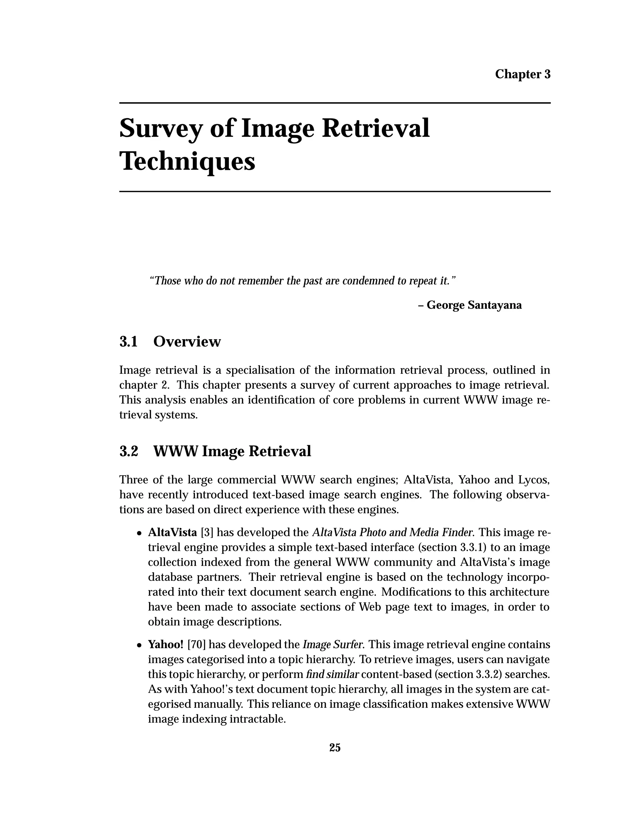 Chapter 3
Survey of Image Retrieval
Techniques
“Those who do not remember the past are condemned to repeat it.”
– George Santayana
3.1 Overview
Image retrieval is a specialisation of the information retrieval process, outlined in
chapter 2. This chapter presents a survey of current approaches to image retrieval.
This analysis enables an identiﬁcation of core problems in current WWW image re-
trieval systems.
3.2 WWW Image Retrieval
Three of the large commercial WWW search engines; AltaVista, Yahoo and Lycos,
have recently introduced text-based image search engines. The following observa-
tions are based on direct experience with these engines.
¯ AltaVista [3] has developed the AltaVista Photo and Media Finder. This image re-
trieval engine provides a simple text-based interface (section 3.3.1) to an image
collection indexed from the general WWW community and AltaVista’s image
database partners. Their retrieval engine is based on the technology incorpo-
rated into their text document search engine. Modiﬁcations to this architecture
have been made to associate sections of Web page text to images, in order to
obtain image descriptions.
¯ Yahoo! [70] has developed the Image Surfer. This image retrieval engine contains
images categorised into a topic hierarchy. To retrieve images, users can navigate
this topic hierarchy, or perform ﬁnd similar content-based (section 3.3.2) searches.
As with Yahoo!’s text document topic hierarchy, all images in the system are cat-
egorised manually. This reliance on image classiﬁcation makes extensive WWW
image indexing intractable.
25
 