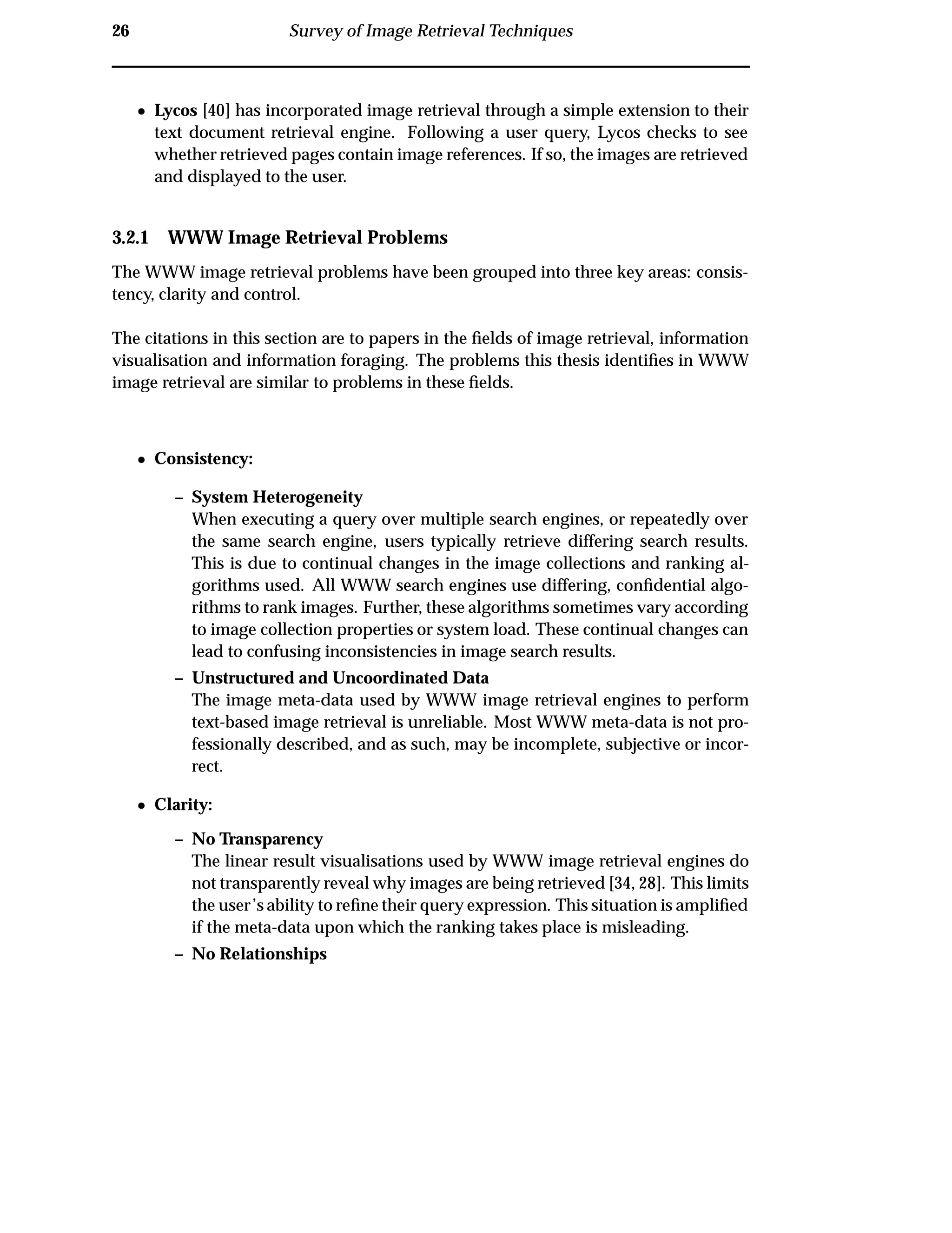 26 Survey of Image Retrieval Techniques
¯ Lycos [40] has incorporated image retrieval through a simple extension to their
text document retrieval engine. Following a user query, Lycos checks to see
whether retrieved pages contain image references. If so, the images are retrieved
and displayed to the user.
3.2.1 WWW Image Retrieval Problems
The WWW image retrieval problems have been grouped into three key areas: consis-
tency, clarity and control.
The citations in this section are to papers in the ﬁelds of image retrieval, information
visualisation and information foraging. The problems this thesis identiﬁes in WWW
image retrieval are similar to problems in these ﬁelds.
¯ Consistency:
– System Heterogeneity
When executing a query over multiple search engines, or repeatedly over
the same search engine, users typically retrieve differing search results.
This is due to continual changes in the image collections and ranking al-
gorithms used. All WWW search engines use differing, conﬁdential algo-
rithms to rank images. Further, these algorithms sometimes vary according
to image collection properties or system load. These continual changes can
lead to confusing inconsistencies in image search results.
– Unstructured and Uncoordinated Data
The image meta-data used by WWW image retrieval engines to perform
text-based image retrieval is unreliable. Most WWW meta-data is not pro-
fessionally described, and as such, may be incomplete, subjective or incor-
rect.
¯ Clarity:
– No Transparency
The linear result visualisations used by WWW image retrieval engines do
not transparently reveal why images are being retrieved [34, 28]. This limits
the user’s ability to reﬁne their query expression. This situation is ampliﬁed
if the meta-data upon which the ranking takes place is misleading.
– No Relationships
 