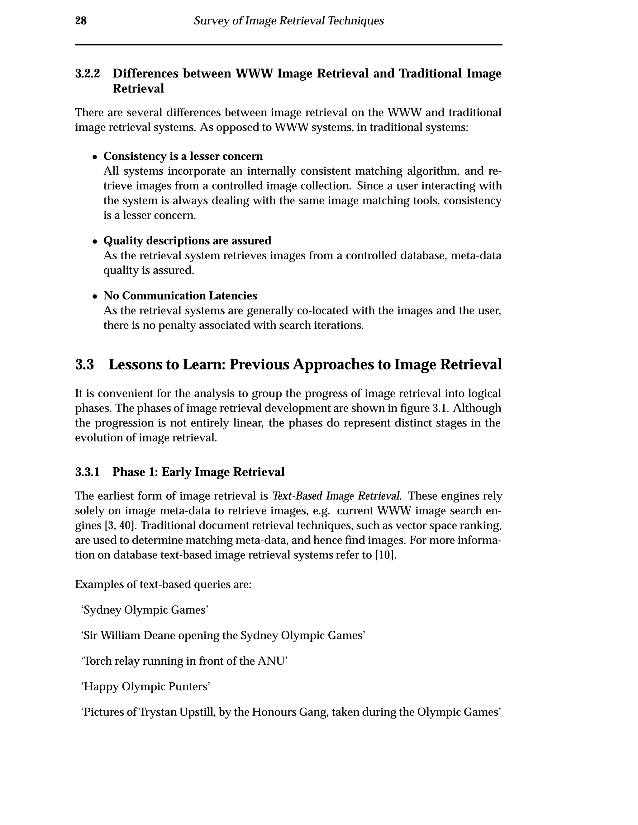 28 Survey of Image Retrieval Techniques
3.2.2 Differences between WWW Image Retrieval and Traditional Image
Retrieval
There are several differences between image retrieval on the WWW and traditional
image retrieval systems. As opposed to WWW systems, in traditional systems:
¯ Consistency is a lesser concern
All systems incorporate an internally consistent matching algorithm, and re-
trieve images from a controlled image collection. Since a user interacting with
the system is always dealing with the same image matching tools, consistency
is a lesser concern.
¯ Quality descriptions are assured
As the retrieval system retrieves images from a controlled database, meta-data
quality is assured.
¯ No Communication Latencies
As the retrieval systems are generally co-located with the images and the user,
there is no penalty associated with search iterations.
3.3 Lessons to Learn: Previous Approaches to Image Retrieval
It is convenient for the analysis to group the progress of image retrieval into logical
phases. The phases of image retrieval development are shown in ﬁgure 3.1. Although
the progression is not entirely linear, the phases do represent distinct stages in the
evolution of image retrieval.
3.3.1 Phase 1: Early Image Retrieval
The earliest form of image retrieval is Text-Based Image Retrieval. These engines rely
solely on image meta-data to retrieve images, e.g. current WWW image search en-
gines [3, 40]. Traditional document retrieval techniques, such as vector space ranking,
are used to determine matching meta-data, and hence ﬁnd images. For more informa-
tion on database text-based image retrieval systems refer to [10].
Examples of text-based queries are:
‘Sydney Olympic Games’
‘Sir William Deane opening the Sydney Olympic Games’
‘Torch relay running in front of the ANU’
‘Happy Olympic Punters’
‘Pictures of Trystan Upstill, by the Honours Gang, taken during the Olympic Games’
 