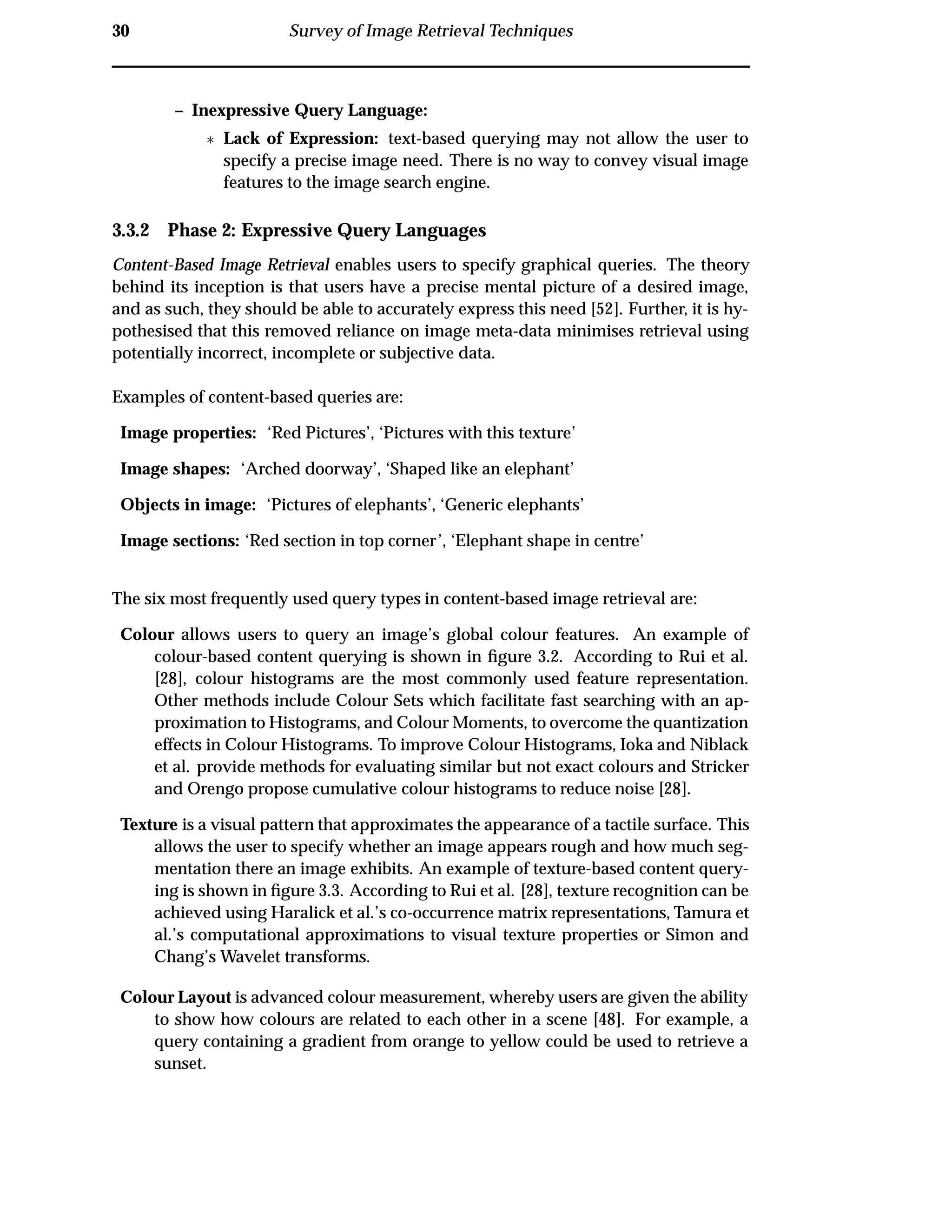 30 Survey of Image Retrieval Techniques
– Inexpressive Query Language:
£ Lack of Expression: text-based querying may not allow the user to
specify a precise image need. There is no way to convey visual image
features to the image search engine.
3.3.2 Phase 2: Expressive Query Languages
Content-Based Image Retrieval enables users to specify graphical queries. The theory
behind its inception is that users have a precise mental picture of a desired image,
and as such, they should be able to accurately express this need [52]. Further, it is hy-
pothesised that this removed reliance on image meta-data minimises retrieval using
potentially incorrect, incomplete or subjective data.
Examples of content-based queries are:
Image properties: ‘Red Pictures’, ‘Pictures with this texture’
Image shapes: ‘Arched doorway’, ‘Shaped like an elephant’
Objects in image: ‘Pictures of elephants’, ‘Generic elephants’
Image sections: ‘Red section in top corner’, ‘Elephant shape in centre’
The six most frequently used query types in content-based image retrieval are:
Colour allows users to query an image’s global colour features. An example of
colour-based content querying is shown in ﬁgure 3.2. According to Rui et al.
[28], colour histograms are the most commonly used feature representation.
Other methods include Colour Sets which facilitate fast searching with an ap-
proximation to Histograms, and Colour Moments, to overcome the quantization
effects in Colour Histograms. To improve Colour Histograms, Ioka and Niblack
et al. provide methods for evaluating similar but not exact colours and Stricker
and Orengo propose cumulative colour histograms to reduce noise [28].
Texture is a visual pattern that approximates the appearance of a tactile surface. This
allows the user to specify whether an image appears rough and how much seg-
mentation there an image exhibits. An example of texture-based content query-
ing is shown in ﬁgure 3.3. According to Rui et al. [28], texture recognition can be
achieved using Haralick et al.’s co-occurrence matrix representations, Tamura et
al.’s computational approximations to visual texture properties or Simon and
Chang’s Wavelet transforms.
Colour Layout is advanced colour measurement, whereby users are given the ability
to show how colours are related to each other in a scene [48]. For example, a
query containing a gradient from orange to yellow could be used to retrieve a
sunset.
 